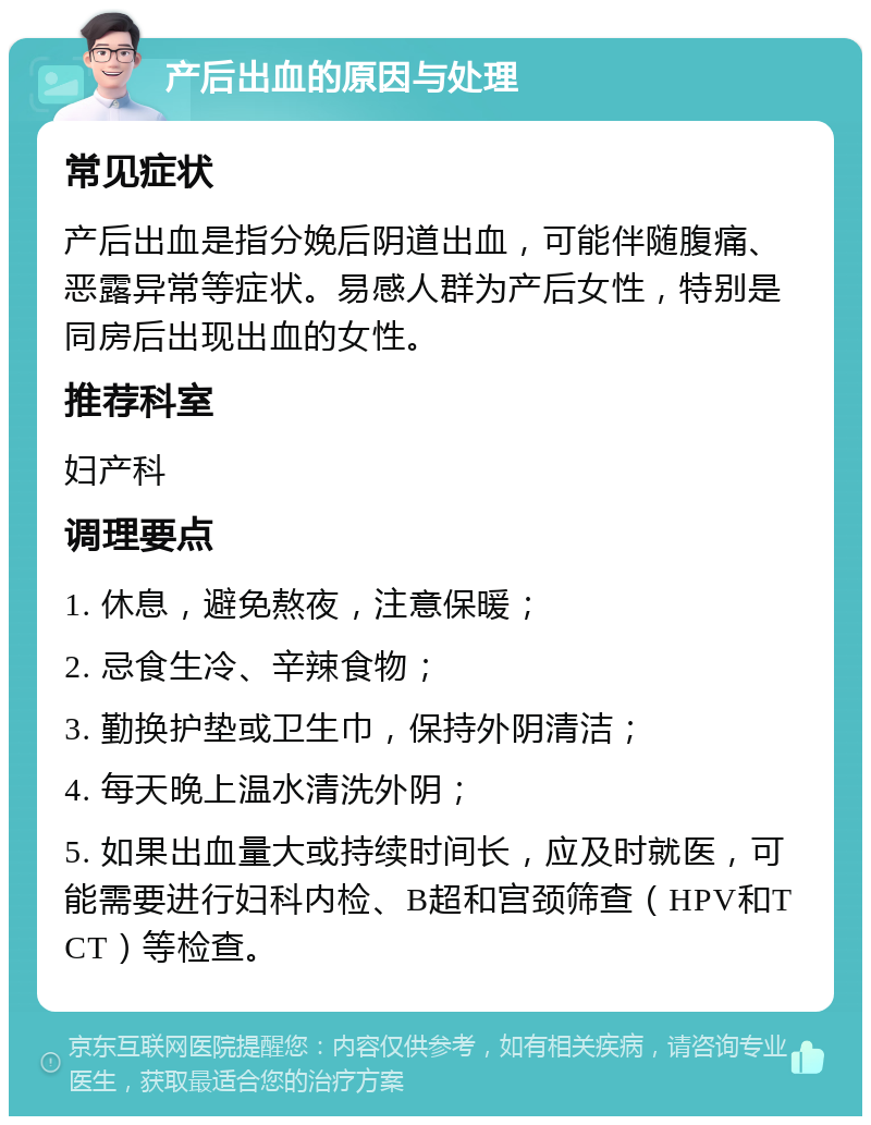 产后出血的原因与处理 常见症状 产后出血是指分娩后阴道出血，可能伴随腹痛、恶露异常等症状。易感人群为产后女性，特别是同房后出现出血的女性。 推荐科室 妇产科 调理要点 1. 休息，避免熬夜，注意保暖； 2. 忌食生冷、辛辣食物； 3. 勤换护垫或卫生巾，保持外阴清洁； 4. 每天晚上温水清洗外阴； 5. 如果出血量大或持续时间长，应及时就医，可能需要进行妇科内检、B超和宫颈筛查（HPV和TCT）等检查。