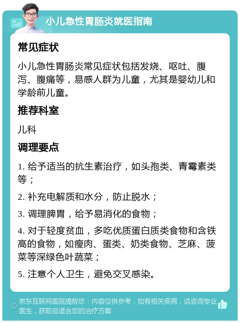 小儿急性胃肠炎就医指南 常见症状 小儿急性胃肠炎常见症状包括发烧、呕吐、腹泻、腹痛等，易感人群为儿童，尤其是婴幼儿和学龄前儿童。 推荐科室 儿科 调理要点 1. 给予适当的抗生素治疗，如头孢类、青霉素类等； 2. 补充电解质和水分，防止脱水； 3. 调理脾胃，给予易消化的食物； 4. 对于轻度贫血，多吃优质蛋白质类食物和含铁高的食物，如瘦肉、蛋类、奶类食物、芝麻、菠菜等深绿色叶蔬菜； 5. 注意个人卫生，避免交叉感染。