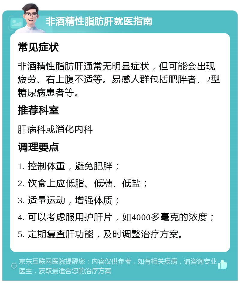 非酒精性脂肪肝就医指南 常见症状 非酒精性脂肪肝通常无明显症状，但可能会出现疲劳、右上腹不适等。易感人群包括肥胖者、2型糖尿病患者等。 推荐科室 肝病科或消化内科 调理要点 1. 控制体重，避免肥胖； 2. 饮食上应低脂、低糖、低盐； 3. 适量运动，增强体质； 4. 可以考虑服用护肝片，如4000多毫克的浓度； 5. 定期复查肝功能，及时调整治疗方案。