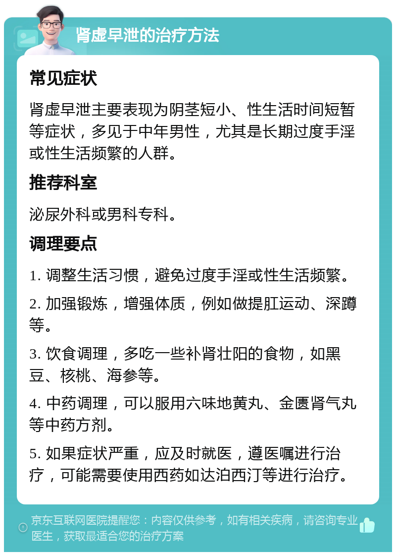 肾虚早泄的治疗方法 常见症状 肾虚早泄主要表现为阴茎短小、性生活时间短暂等症状，多见于中年男性，尤其是长期过度手淫或性生活频繁的人群。 推荐科室 泌尿外科或男科专科。 调理要点 1. 调整生活习惯，避免过度手淫或性生活频繁。 2. 加强锻炼，增强体质，例如做提肛运动、深蹲等。 3. 饮食调理，多吃一些补肾壮阳的食物，如黑豆、核桃、海参等。 4. 中药调理，可以服用六味地黄丸、金匮肾气丸等中药方剂。 5. 如果症状严重，应及时就医，遵医嘱进行治疗，可能需要使用西药如达泊西汀等进行治疗。