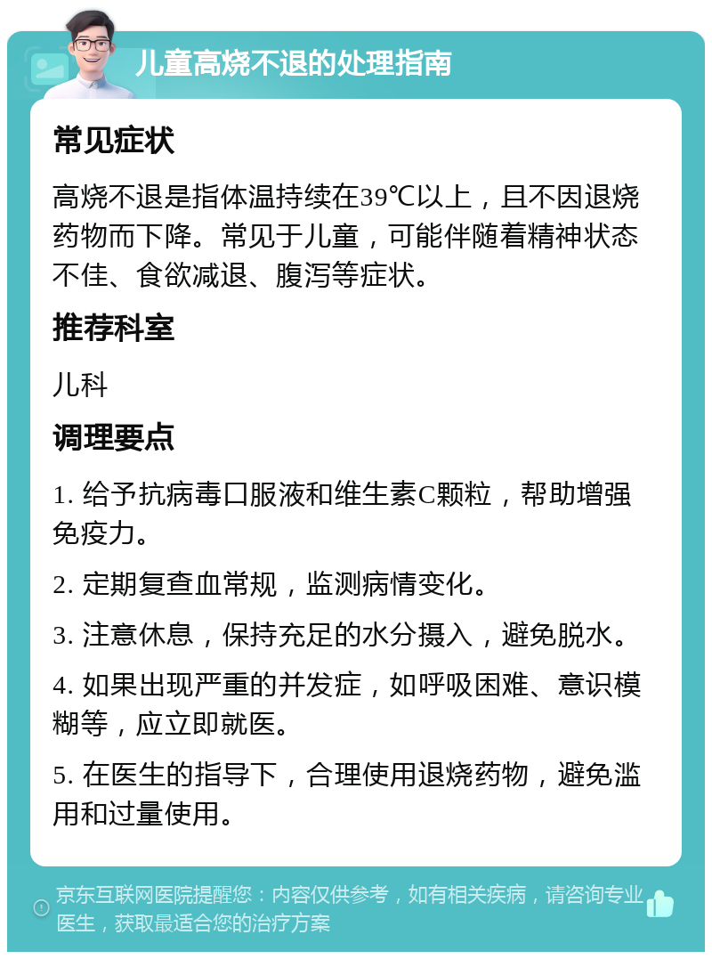 儿童高烧不退的处理指南 常见症状 高烧不退是指体温持续在39℃以上，且不因退烧药物而下降。常见于儿童，可能伴随着精神状态不佳、食欲减退、腹泻等症状。 推荐科室 儿科 调理要点 1. 给予抗病毒口服液和维生素C颗粒，帮助增强免疫力。 2. 定期复查血常规，监测病情变化。 3. 注意休息，保持充足的水分摄入，避免脱水。 4. 如果出现严重的并发症，如呼吸困难、意识模糊等，应立即就医。 5. 在医生的指导下，合理使用退烧药物，避免滥用和过量使用。