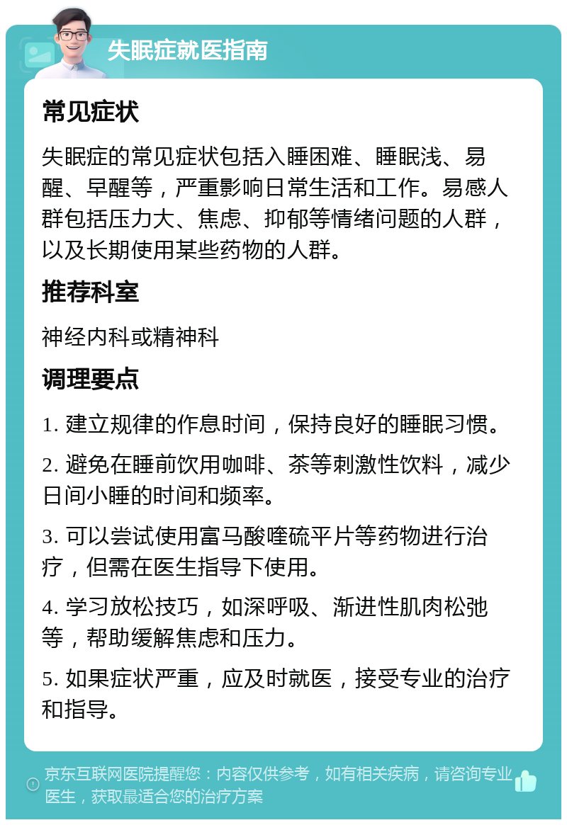 失眠症就医指南 常见症状 失眠症的常见症状包括入睡困难、睡眠浅、易醒、早醒等，严重影响日常生活和工作。易感人群包括压力大、焦虑、抑郁等情绪问题的人群，以及长期使用某些药物的人群。 推荐科室 神经内科或精神科 调理要点 1. 建立规律的作息时间，保持良好的睡眠习惯。 2. 避免在睡前饮用咖啡、茶等刺激性饮料，减少日间小睡的时间和频率。 3. 可以尝试使用富马酸喹硫平片等药物进行治疗，但需在医生指导下使用。 4. 学习放松技巧，如深呼吸、渐进性肌肉松弛等，帮助缓解焦虑和压力。 5. 如果症状严重，应及时就医，接受专业的治疗和指导。