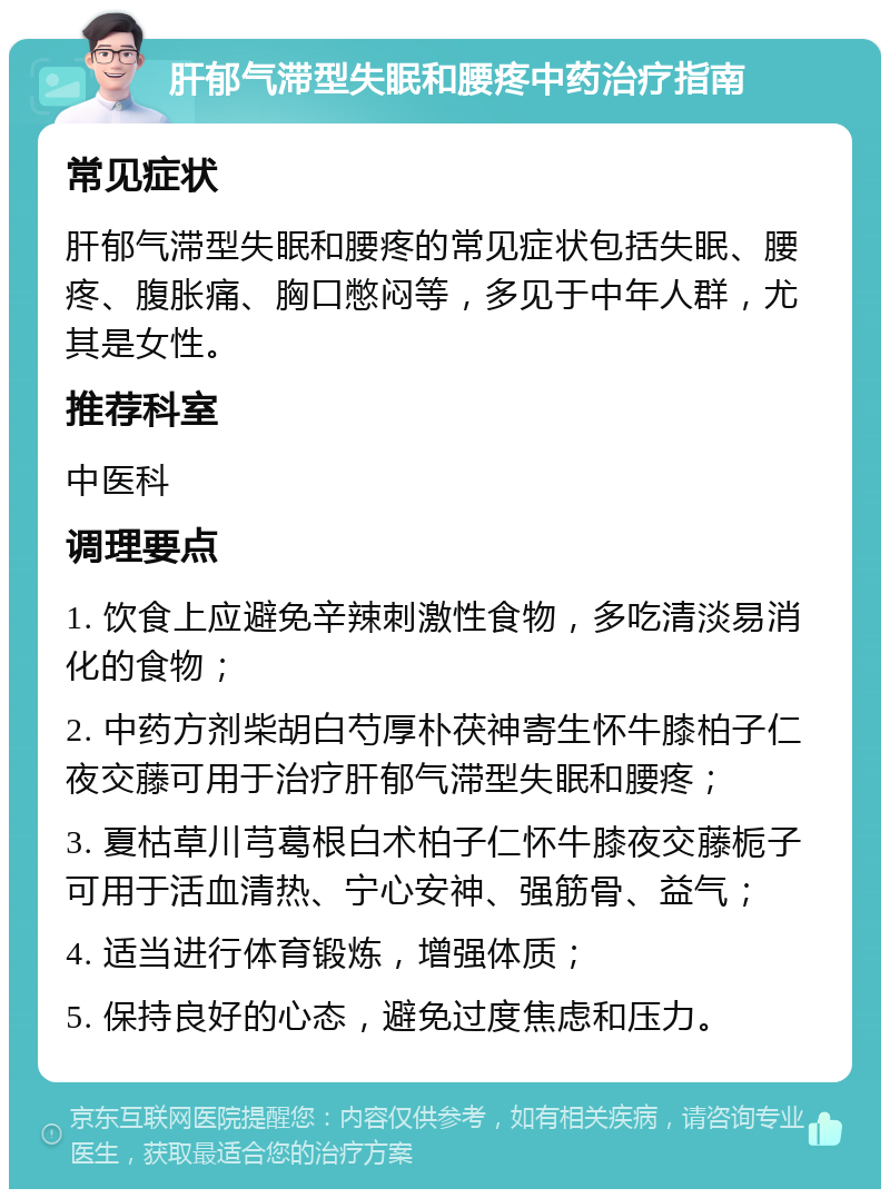 肝郁气滞型失眠和腰疼中药治疗指南 常见症状 肝郁气滞型失眠和腰疼的常见症状包括失眠、腰疼、腹胀痛、胸口憋闷等，多见于中年人群，尤其是女性。 推荐科室 中医科 调理要点 1. 饮食上应避免辛辣刺激性食物，多吃清淡易消化的食物； 2. 中药方剂柴胡白芍厚朴茯神寄生怀牛膝柏子仁夜交藤可用于治疗肝郁气滞型失眠和腰疼； 3. 夏枯草川芎葛根白术柏子仁怀牛膝夜交藤栀子可用于活血清热、宁心安神、强筋骨、益气； 4. 适当进行体育锻炼，增强体质； 5. 保持良好的心态，避免过度焦虑和压力。