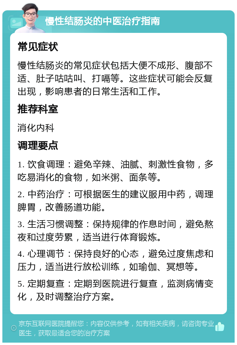 慢性结肠炎的中医治疗指南 常见症状 慢性结肠炎的常见症状包括大便不成形、腹部不适、肚子咕咕叫、打嗝等。这些症状可能会反复出现，影响患者的日常生活和工作。 推荐科室 消化内科 调理要点 1. 饮食调理：避免辛辣、油腻、刺激性食物，多吃易消化的食物，如米粥、面条等。 2. 中药治疗：可根据医生的建议服用中药，调理脾胃，改善肠道功能。 3. 生活习惯调整：保持规律的作息时间，避免熬夜和过度劳累，适当进行体育锻炼。 4. 心理调节：保持良好的心态，避免过度焦虑和压力，适当进行放松训练，如瑜伽、冥想等。 5. 定期复查：定期到医院进行复查，监测病情变化，及时调整治疗方案。