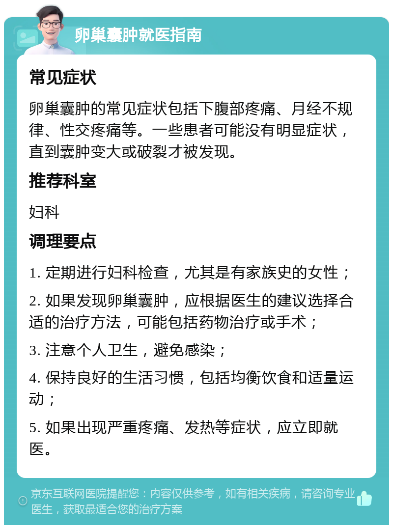 卵巢囊肿就医指南 常见症状 卵巢囊肿的常见症状包括下腹部疼痛、月经不规律、性交疼痛等。一些患者可能没有明显症状，直到囊肿变大或破裂才被发现。 推荐科室 妇科 调理要点 1. 定期进行妇科检查，尤其是有家族史的女性； 2. 如果发现卵巢囊肿，应根据医生的建议选择合适的治疗方法，可能包括药物治疗或手术； 3. 注意个人卫生，避免感染； 4. 保持良好的生活习惯，包括均衡饮食和适量运动； 5. 如果出现严重疼痛、发热等症状，应立即就医。