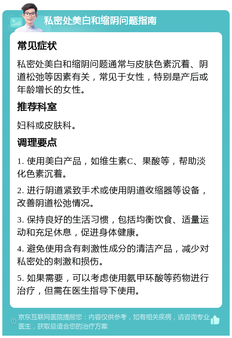 私密处美白和缩阴问题指南 常见症状 私密处美白和缩阴问题通常与皮肤色素沉着、阴道松弛等因素有关，常见于女性，特别是产后或年龄增长的女性。 推荐科室 妇科或皮肤科。 调理要点 1. 使用美白产品，如维生素C、果酸等，帮助淡化色素沉着。 2. 进行阴道紧致手术或使用阴道收缩器等设备，改善阴道松弛情况。 3. 保持良好的生活习惯，包括均衡饮食、适量运动和充足休息，促进身体健康。 4. 避免使用含有刺激性成分的清洁产品，减少对私密处的刺激和损伤。 5. 如果需要，可以考虑使用氨甲环酸等药物进行治疗，但需在医生指导下使用。