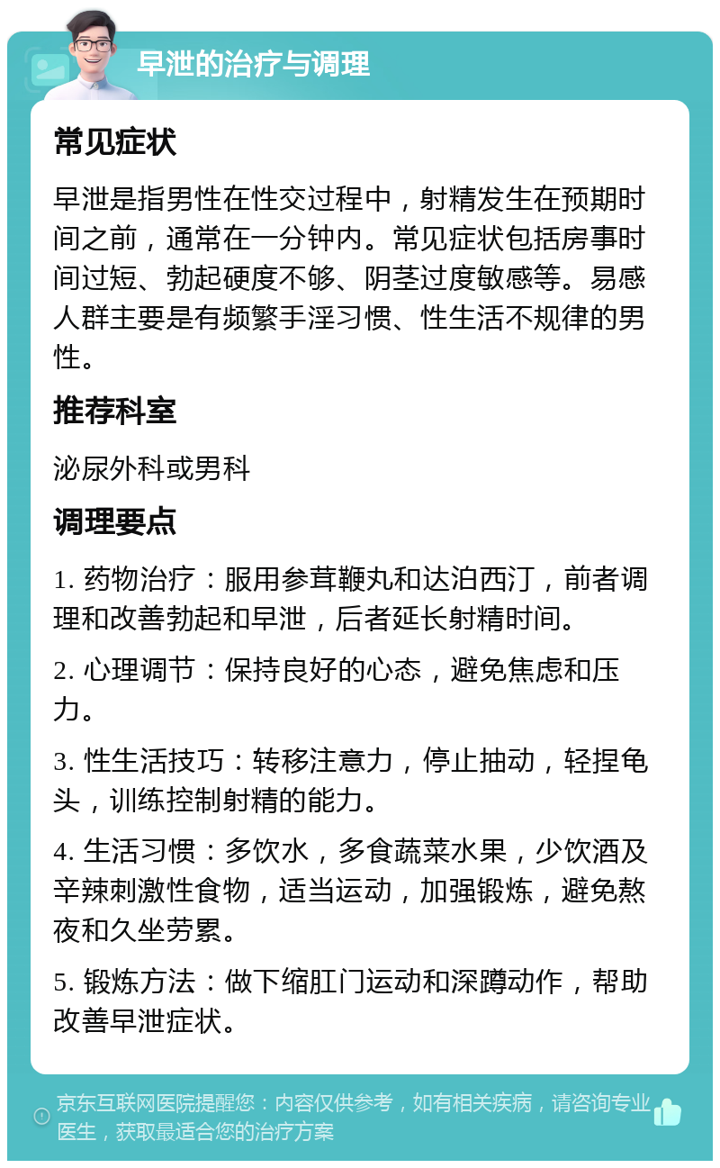 早泄的治疗与调理 常见症状 早泄是指男性在性交过程中，射精发生在预期时间之前，通常在一分钟内。常见症状包括房事时间过短、勃起硬度不够、阴茎过度敏感等。易感人群主要是有频繁手淫习惯、性生活不规律的男性。 推荐科室 泌尿外科或男科 调理要点 1. 药物治疗：服用参茸鞭丸和达泊西汀，前者调理和改善勃起和早泄，后者延长射精时间。 2. 心理调节：保持良好的心态，避免焦虑和压力。 3. 性生活技巧：转移注意力，停止抽动，轻捏龟头，训练控制射精的能力。 4. 生活习惯：多饮水，多食蔬菜水果，少饮酒及辛辣刺激性食物，适当运动，加强锻炼，避免熬夜和久坐劳累。 5. 锻炼方法：做下缩肛门运动和深蹲动作，帮助改善早泄症状。