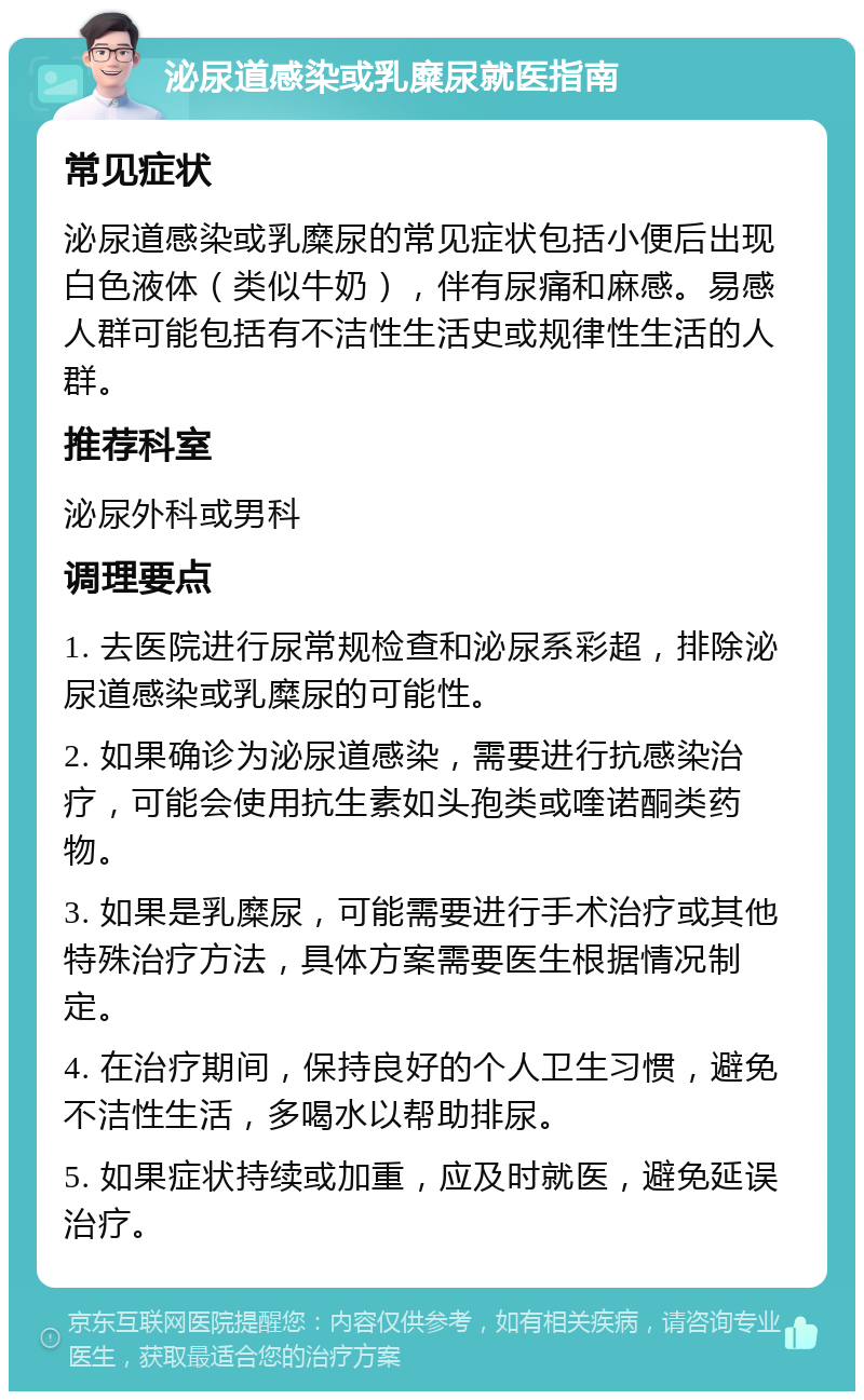 泌尿道感染或乳糜尿就医指南 常见症状 泌尿道感染或乳糜尿的常见症状包括小便后出现白色液体（类似牛奶），伴有尿痛和麻感。易感人群可能包括有不洁性生活史或规律性生活的人群。 推荐科室 泌尿外科或男科 调理要点 1. 去医院进行尿常规检查和泌尿系彩超，排除泌尿道感染或乳糜尿的可能性。 2. 如果确诊为泌尿道感染，需要进行抗感染治疗，可能会使用抗生素如头孢类或喹诺酮类药物。 3. 如果是乳糜尿，可能需要进行手术治疗或其他特殊治疗方法，具体方案需要医生根据情况制定。 4. 在治疗期间，保持良好的个人卫生习惯，避免不洁性生活，多喝水以帮助排尿。 5. 如果症状持续或加重，应及时就医，避免延误治疗。