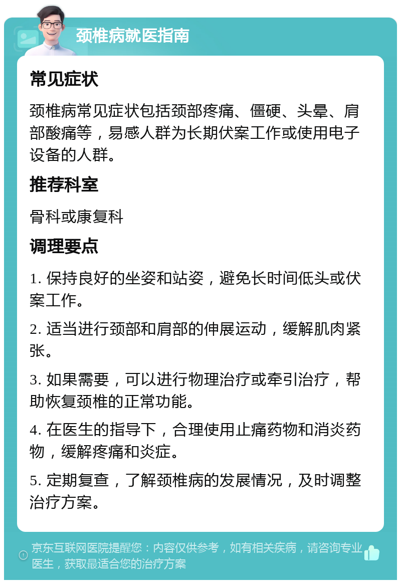 颈椎病就医指南 常见症状 颈椎病常见症状包括颈部疼痛、僵硬、头晕、肩部酸痛等，易感人群为长期伏案工作或使用电子设备的人群。 推荐科室 骨科或康复科 调理要点 1. 保持良好的坐姿和站姿，避免长时间低头或伏案工作。 2. 适当进行颈部和肩部的伸展运动，缓解肌肉紧张。 3. 如果需要，可以进行物理治疗或牵引治疗，帮助恢复颈椎的正常功能。 4. 在医生的指导下，合理使用止痛药物和消炎药物，缓解疼痛和炎症。 5. 定期复查，了解颈椎病的发展情况，及时调整治疗方案。