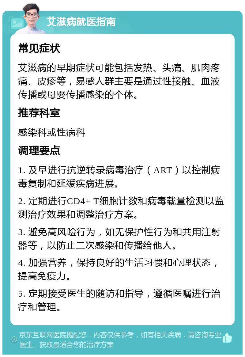 艾滋病就医指南 常见症状 艾滋病的早期症状可能包括发热、头痛、肌肉疼痛、皮疹等，易感人群主要是通过性接触、血液传播或母婴传播感染的个体。 推荐科室 感染科或性病科 调理要点 1. 及早进行抗逆转录病毒治疗（ART）以控制病毒复制和延缓疾病进展。 2. 定期进行CD4+ T细胞计数和病毒载量检测以监测治疗效果和调整治疗方案。 3. 避免高风险行为，如无保护性行为和共用注射器等，以防止二次感染和传播给他人。 4. 加强营养，保持良好的生活习惯和心理状态，提高免疫力。 5. 定期接受医生的随访和指导，遵循医嘱进行治疗和管理。