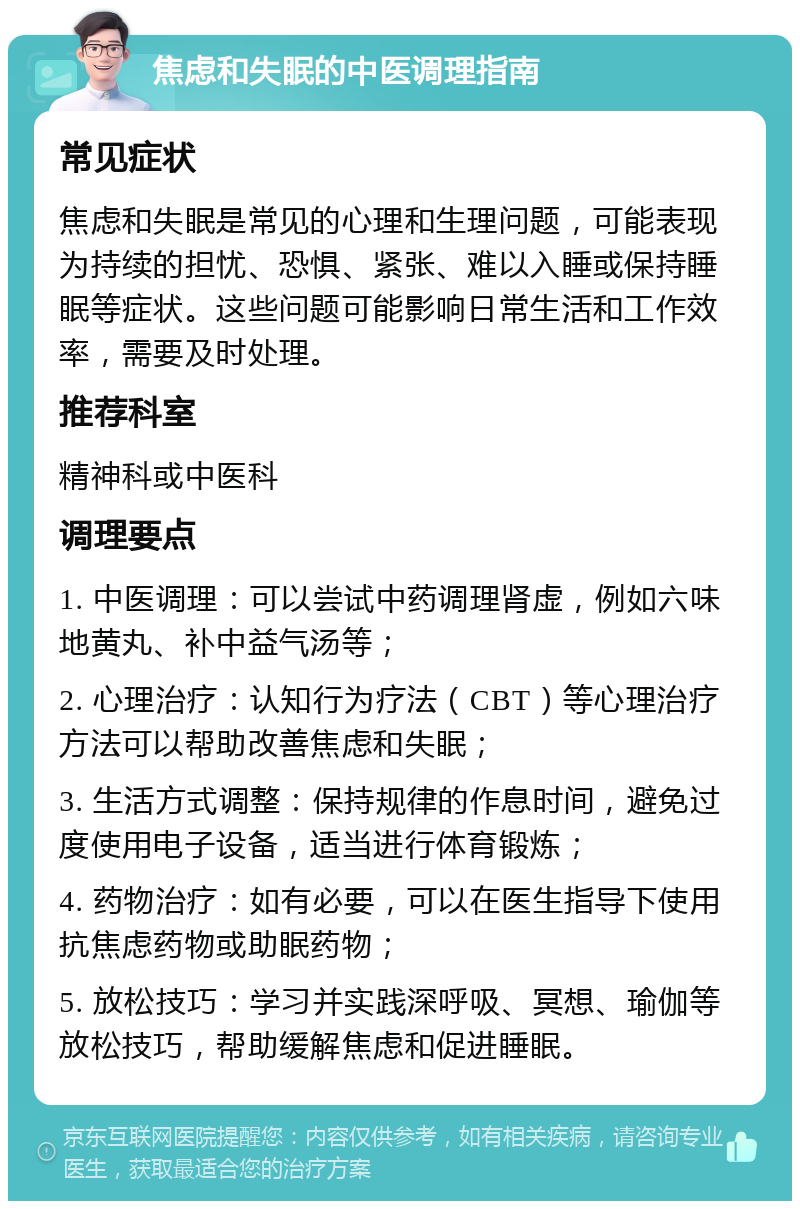 焦虑和失眠的中医调理指南 常见症状 焦虑和失眠是常见的心理和生理问题，可能表现为持续的担忧、恐惧、紧张、难以入睡或保持睡眠等症状。这些问题可能影响日常生活和工作效率，需要及时处理。 推荐科室 精神科或中医科 调理要点 1. 中医调理：可以尝试中药调理肾虚，例如六味地黄丸、补中益气汤等； 2. 心理治疗：认知行为疗法（CBT）等心理治疗方法可以帮助改善焦虑和失眠； 3. 生活方式调整：保持规律的作息时间，避免过度使用电子设备，适当进行体育锻炼； 4. 药物治疗：如有必要，可以在医生指导下使用抗焦虑药物或助眠药物； 5. 放松技巧：学习并实践深呼吸、冥想、瑜伽等放松技巧，帮助缓解焦虑和促进睡眠。