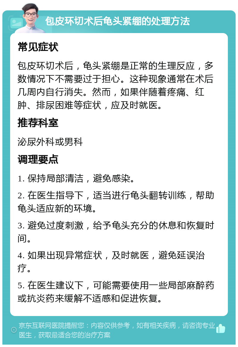 包皮环切术后龟头紧绷的处理方法 常见症状 包皮环切术后，龟头紧绷是正常的生理反应，多数情况下不需要过于担心。这种现象通常在术后几周内自行消失。然而，如果伴随着疼痛、红肿、排尿困难等症状，应及时就医。 推荐科室 泌尿外科或男科 调理要点 1. 保持局部清洁，避免感染。 2. 在医生指导下，适当进行龟头翻转训练，帮助龟头适应新的环境。 3. 避免过度刺激，给予龟头充分的休息和恢复时间。 4. 如果出现异常症状，及时就医，避免延误治疗。 5. 在医生建议下，可能需要使用一些局部麻醉药或抗炎药来缓解不适感和促进恢复。