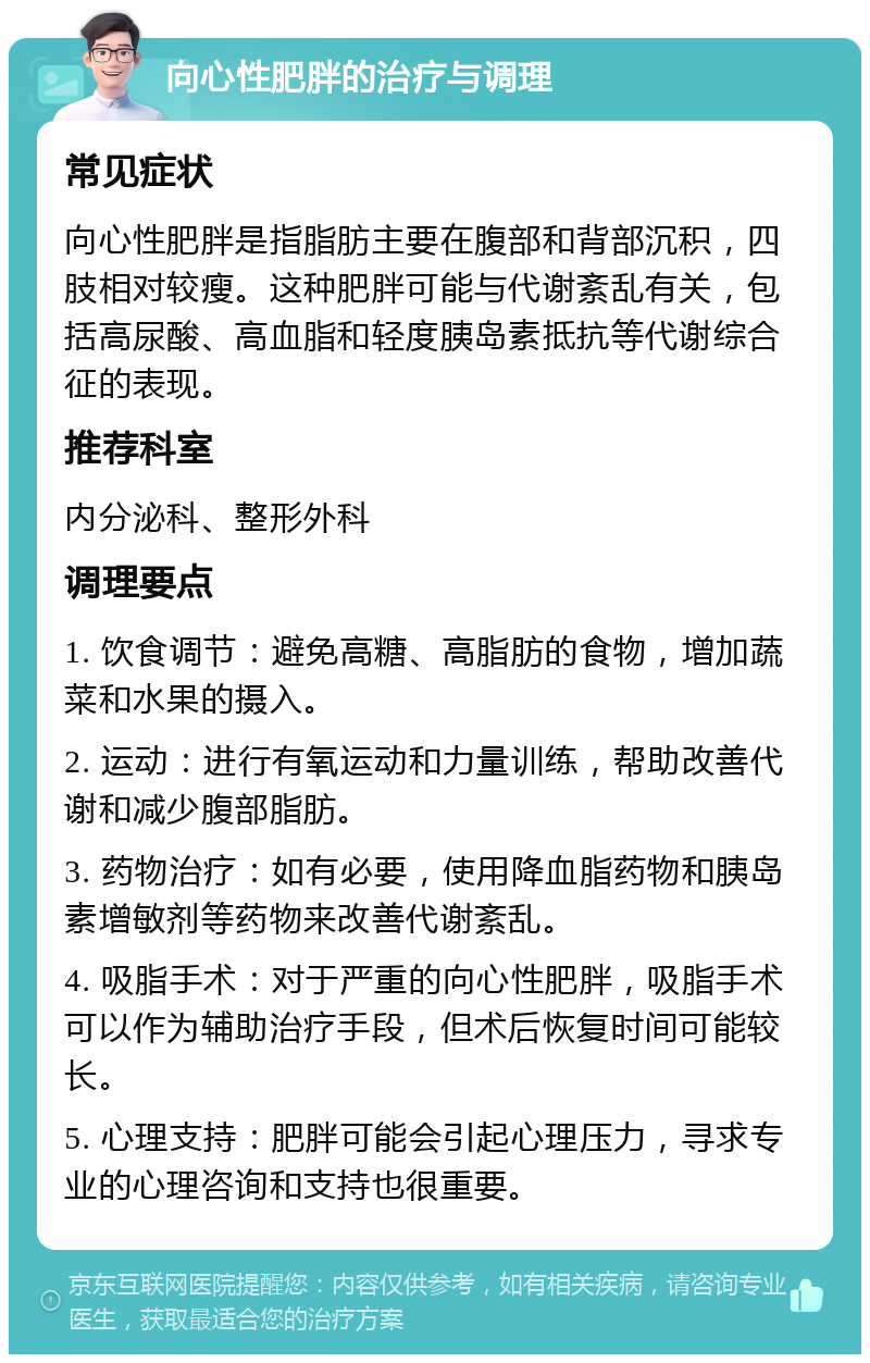 向心性肥胖的治疗与调理 常见症状 向心性肥胖是指脂肪主要在腹部和背部沉积，四肢相对较瘦。这种肥胖可能与代谢紊乱有关，包括高尿酸、高血脂和轻度胰岛素抵抗等代谢综合征的表现。 推荐科室 内分泌科、整形外科 调理要点 1. 饮食调节：避免高糖、高脂肪的食物，增加蔬菜和水果的摄入。 2. 运动：进行有氧运动和力量训练，帮助改善代谢和减少腹部脂肪。 3. 药物治疗：如有必要，使用降血脂药物和胰岛素增敏剂等药物来改善代谢紊乱。 4. 吸脂手术：对于严重的向心性肥胖，吸脂手术可以作为辅助治疗手段，但术后恢复时间可能较长。 5. 心理支持：肥胖可能会引起心理压力，寻求专业的心理咨询和支持也很重要。