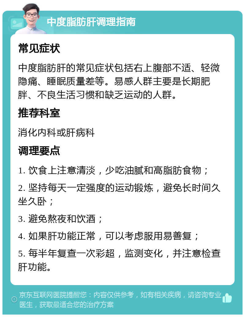 中度脂肪肝调理指南 常见症状 中度脂肪肝的常见症状包括右上腹部不适、轻微隐痛、睡眠质量差等。易感人群主要是长期肥胖、不良生活习惯和缺乏运动的人群。 推荐科室 消化内科或肝病科 调理要点 1. 饮食上注意清淡，少吃油腻和高脂肪食物； 2. 坚持每天一定强度的运动锻炼，避免长时间久坐久卧； 3. 避免熬夜和饮酒； 4. 如果肝功能正常，可以考虑服用易善复； 5. 每半年复查一次彩超，监测变化，并注意检查肝功能。