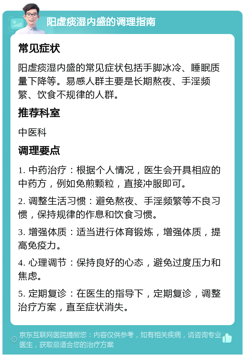 阳虚痰湿内盛的调理指南 常见症状 阳虚痰湿内盛的常见症状包括手脚冰冷、睡眠质量下降等。易感人群主要是长期熬夜、手淫频繁、饮食不规律的人群。 推荐科室 中医科 调理要点 1. 中药治疗：根据个人情况，医生会开具相应的中药方，例如免煎颗粒，直接冲服即可。 2. 调整生活习惯：避免熬夜、手淫频繁等不良习惯，保持规律的作息和饮食习惯。 3. 增强体质：适当进行体育锻炼，增强体质，提高免疫力。 4. 心理调节：保持良好的心态，避免过度压力和焦虑。 5. 定期复诊：在医生的指导下，定期复诊，调整治疗方案，直至症状消失。