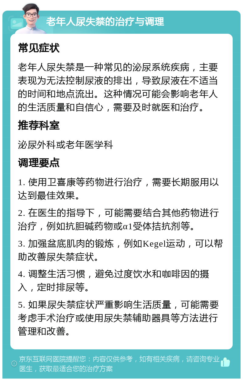 老年人尿失禁的治疗与调理 常见症状 老年人尿失禁是一种常见的泌尿系统疾病，主要表现为无法控制尿液的排出，导致尿液在不适当的时间和地点流出。这种情况可能会影响老年人的生活质量和自信心，需要及时就医和治疗。 推荐科室 泌尿外科或老年医学科 调理要点 1. 使用卫喜康等药物进行治疗，需要长期服用以达到最佳效果。 2. 在医生的指导下，可能需要结合其他药物进行治疗，例如抗胆碱药物或α1受体拮抗剂等。 3. 加强盆底肌肉的锻炼，例如Kegel运动，可以帮助改善尿失禁症状。 4. 调整生活习惯，避免过度饮水和咖啡因的摄入，定时排尿等。 5. 如果尿失禁症状严重影响生活质量，可能需要考虑手术治疗或使用尿失禁辅助器具等方法进行管理和改善。