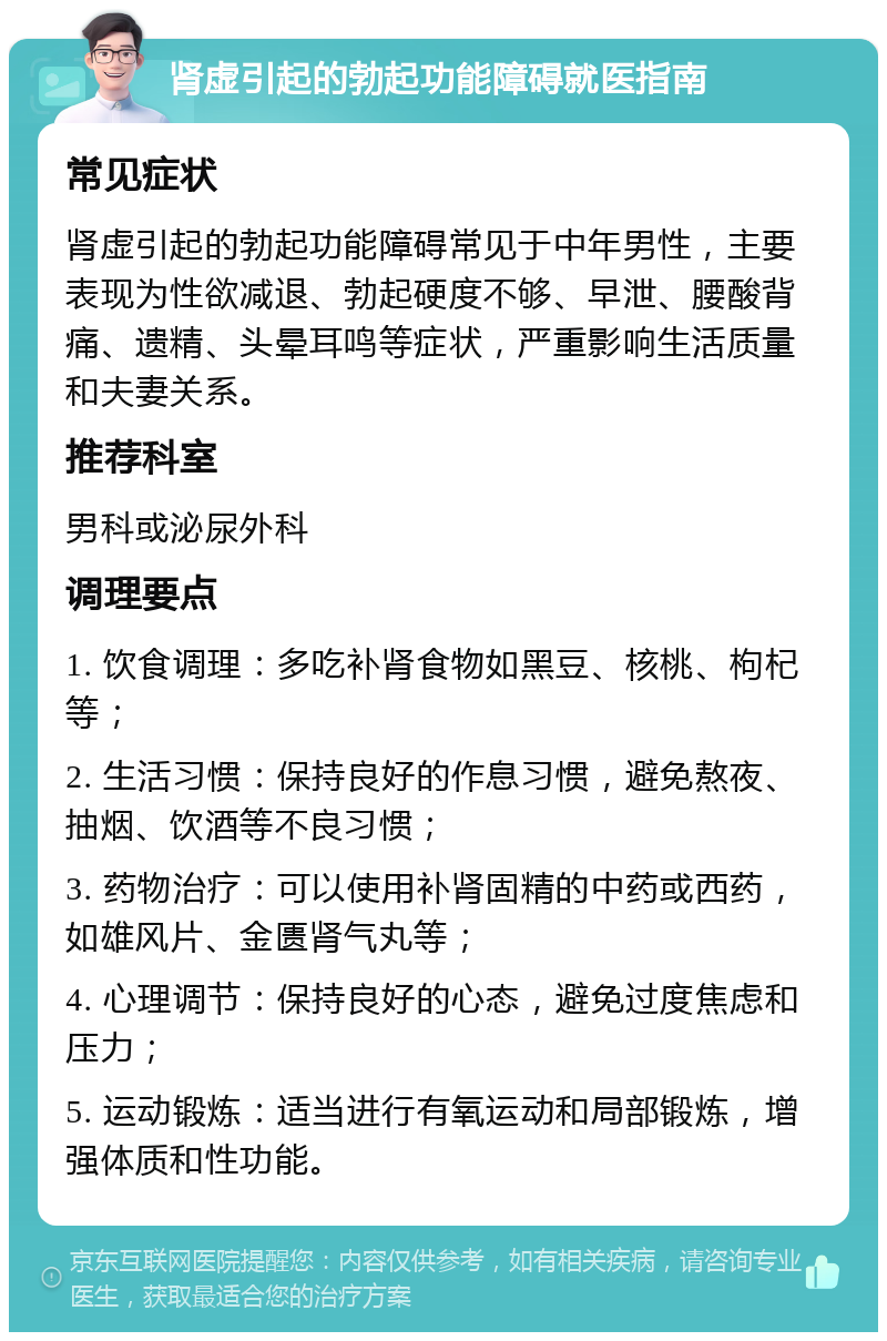 肾虚引起的勃起功能障碍就医指南 常见症状 肾虚引起的勃起功能障碍常见于中年男性，主要表现为性欲减退、勃起硬度不够、早泄、腰酸背痛、遗精、头晕耳鸣等症状，严重影响生活质量和夫妻关系。 推荐科室 男科或泌尿外科 调理要点 1. 饮食调理：多吃补肾食物如黑豆、核桃、枸杞等； 2. 生活习惯：保持良好的作息习惯，避免熬夜、抽烟、饮酒等不良习惯； 3. 药物治疗：可以使用补肾固精的中药或西药，如雄风片、金匮肾气丸等； 4. 心理调节：保持良好的心态，避免过度焦虑和压力； 5. 运动锻炼：适当进行有氧运动和局部锻炼，增强体质和性功能。