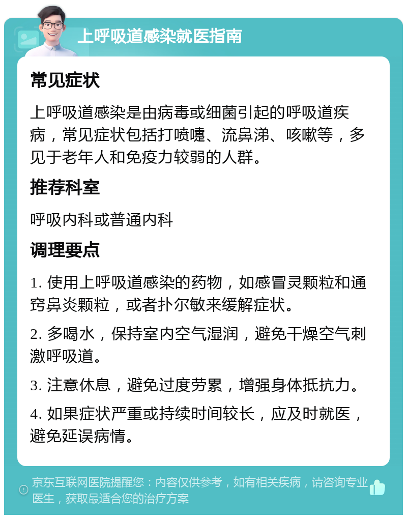 上呼吸道感染就医指南 常见症状 上呼吸道感染是由病毒或细菌引起的呼吸道疾病，常见症状包括打喷嚏、流鼻涕、咳嗽等，多见于老年人和免疫力较弱的人群。 推荐科室 呼吸内科或普通内科 调理要点 1. 使用上呼吸道感染的药物，如感冒灵颗粒和通窍鼻炎颗粒，或者扑尔敏来缓解症状。 2. 多喝水，保持室内空气湿润，避免干燥空气刺激呼吸道。 3. 注意休息，避免过度劳累，增强身体抵抗力。 4. 如果症状严重或持续时间较长，应及时就医，避免延误病情。