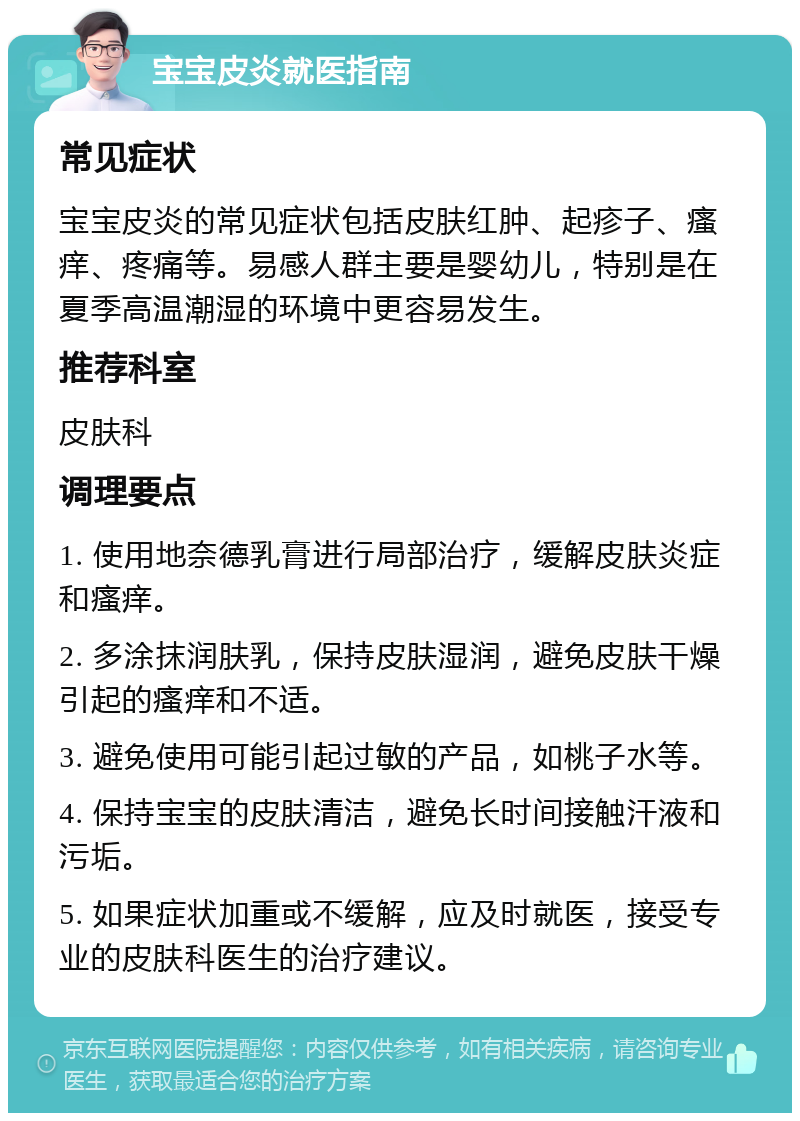 宝宝皮炎就医指南 常见症状 宝宝皮炎的常见症状包括皮肤红肿、起疹子、瘙痒、疼痛等。易感人群主要是婴幼儿，特别是在夏季高温潮湿的环境中更容易发生。 推荐科室 皮肤科 调理要点 1. 使用地奈德乳膏进行局部治疗，缓解皮肤炎症和瘙痒。 2. 多涂抹润肤乳，保持皮肤湿润，避免皮肤干燥引起的瘙痒和不适。 3. 避免使用可能引起过敏的产品，如桃子水等。 4. 保持宝宝的皮肤清洁，避免长时间接触汗液和污垢。 5. 如果症状加重或不缓解，应及时就医，接受专业的皮肤科医生的治疗建议。