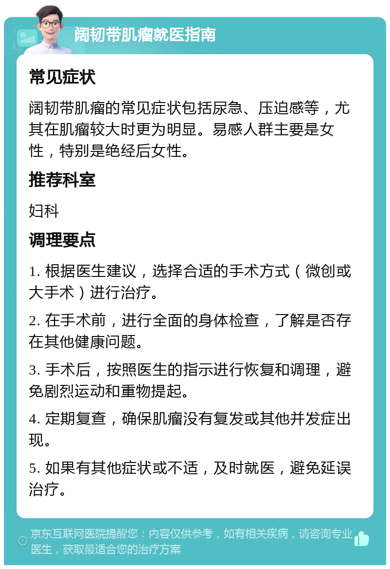 阔韧带肌瘤就医指南 常见症状 阔韧带肌瘤的常见症状包括尿急、压迫感等，尤其在肌瘤较大时更为明显。易感人群主要是女性，特别是绝经后女性。 推荐科室 妇科 调理要点 1. 根据医生建议，选择合适的手术方式（微创或大手术）进行治疗。 2. 在手术前，进行全面的身体检查，了解是否存在其他健康问题。 3. 手术后，按照医生的指示进行恢复和调理，避免剧烈运动和重物提起。 4. 定期复查，确保肌瘤没有复发或其他并发症出现。 5. 如果有其他症状或不适，及时就医，避免延误治疗。