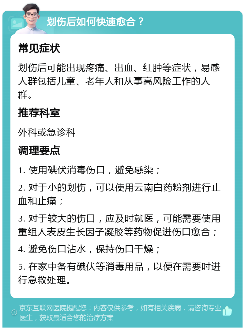 划伤后如何快速愈合？ 常见症状 划伤后可能出现疼痛、出血、红肿等症状，易感人群包括儿童、老年人和从事高风险工作的人群。 推荐科室 外科或急诊科 调理要点 1. 使用碘伏消毒伤口，避免感染； 2. 对于小的划伤，可以使用云南白药粉剂进行止血和止痛； 3. 对于较大的伤口，应及时就医，可能需要使用重组人表皮生长因子凝胶等药物促进伤口愈合； 4. 避免伤口沾水，保持伤口干燥； 5. 在家中备有碘伏等消毒用品，以便在需要时进行急救处理。