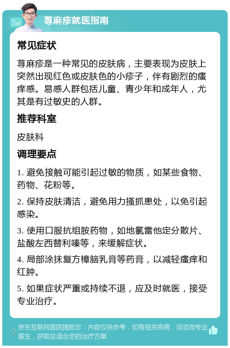 荨麻疹就医指南 常见症状 荨麻疹是一种常见的皮肤病，主要表现为皮肤上突然出现红色或皮肤色的小疹子，伴有剧烈的瘙痒感。易感人群包括儿童、青少年和成年人，尤其是有过敏史的人群。 推荐科室 皮肤科 调理要点 1. 避免接触可能引起过敏的物质，如某些食物、药物、花粉等。 2. 保持皮肤清洁，避免用力搔抓患处，以免引起感染。 3. 使用口服抗组胺药物，如地氯雷他定分散片、盐酸左西替利嗪等，来缓解症状。 4. 局部涂抹复方樟脑乳膏等药膏，以减轻瘙痒和红肿。 5. 如果症状严重或持续不退，应及时就医，接受专业治疗。