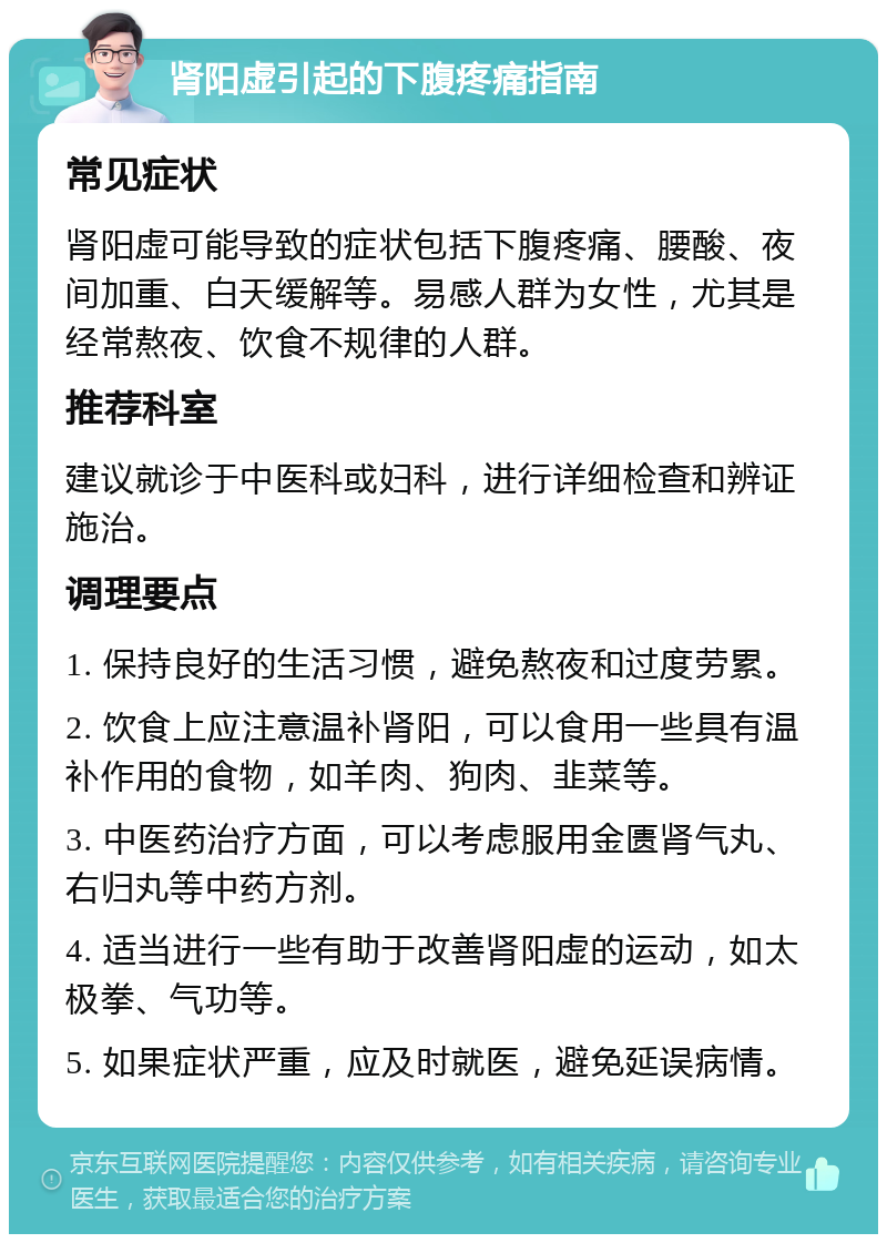 肾阳虚引起的下腹疼痛指南 常见症状 肾阳虚可能导致的症状包括下腹疼痛、腰酸、夜间加重、白天缓解等。易感人群为女性，尤其是经常熬夜、饮食不规律的人群。 推荐科室 建议就诊于中医科或妇科，进行详细检查和辨证施治。 调理要点 1. 保持良好的生活习惯，避免熬夜和过度劳累。 2. 饮食上应注意温补肾阳，可以食用一些具有温补作用的食物，如羊肉、狗肉、韭菜等。 3. 中医药治疗方面，可以考虑服用金匮肾气丸、右归丸等中药方剂。 4. 适当进行一些有助于改善肾阳虚的运动，如太极拳、气功等。 5. 如果症状严重，应及时就医，避免延误病情。