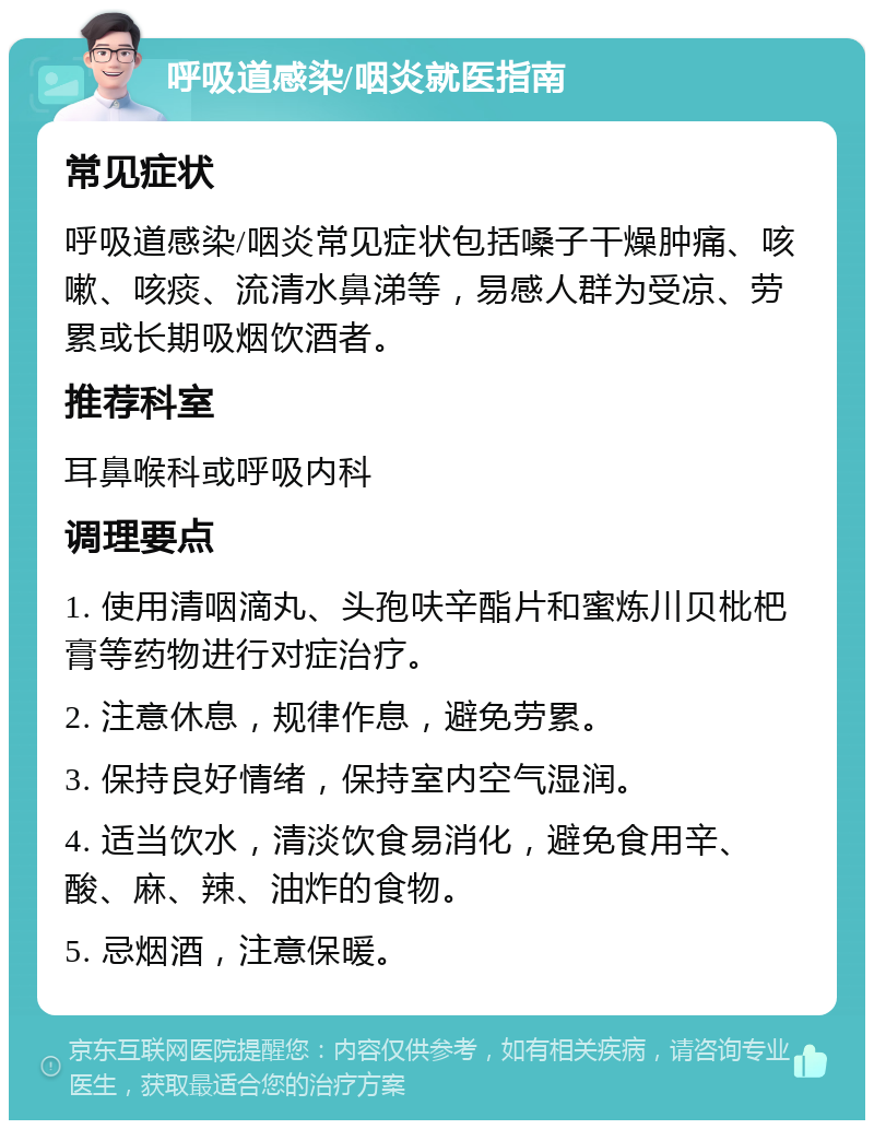 呼吸道感染/咽炎就医指南 常见症状 呼吸道感染/咽炎常见症状包括嗓子干燥肿痛、咳嗽、咳痰、流清水鼻涕等，易感人群为受凉、劳累或长期吸烟饮酒者。 推荐科室 耳鼻喉科或呼吸内科 调理要点 1. 使用清咽滴丸、头孢呋辛酯片和蜜炼川贝枇杷膏等药物进行对症治疗。 2. 注意休息，规律作息，避免劳累。 3. 保持良好情绪，保持室内空气湿润。 4. 适当饮水，清淡饮食易消化，避免食用辛、酸、麻、辣、油炸的食物。 5. 忌烟酒，注意保暖。