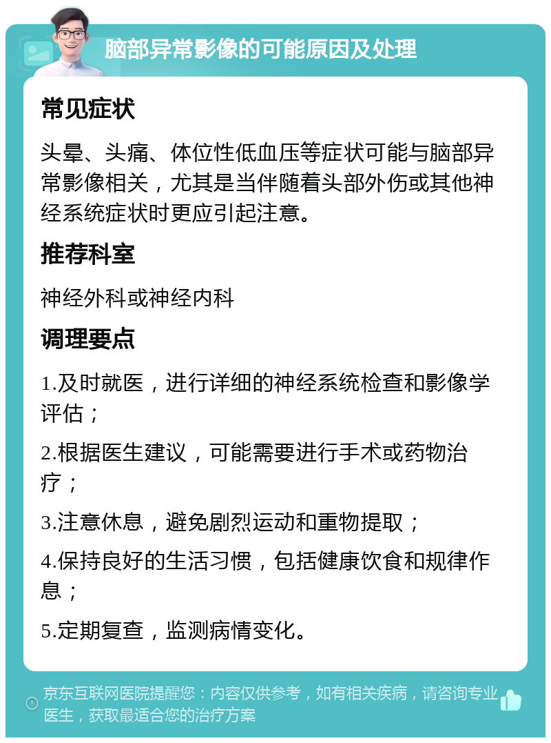 脑部异常影像的可能原因及处理 常见症状 头晕、头痛、体位性低血压等症状可能与脑部异常影像相关，尤其是当伴随着头部外伤或其他神经系统症状时更应引起注意。 推荐科室 神经外科或神经内科 调理要点 1.及时就医，进行详细的神经系统检查和影像学评估； 2.根据医生建议，可能需要进行手术或药物治疗； 3.注意休息，避免剧烈运动和重物提取； 4.保持良好的生活习惯，包括健康饮食和规律作息； 5.定期复查，监测病情变化。