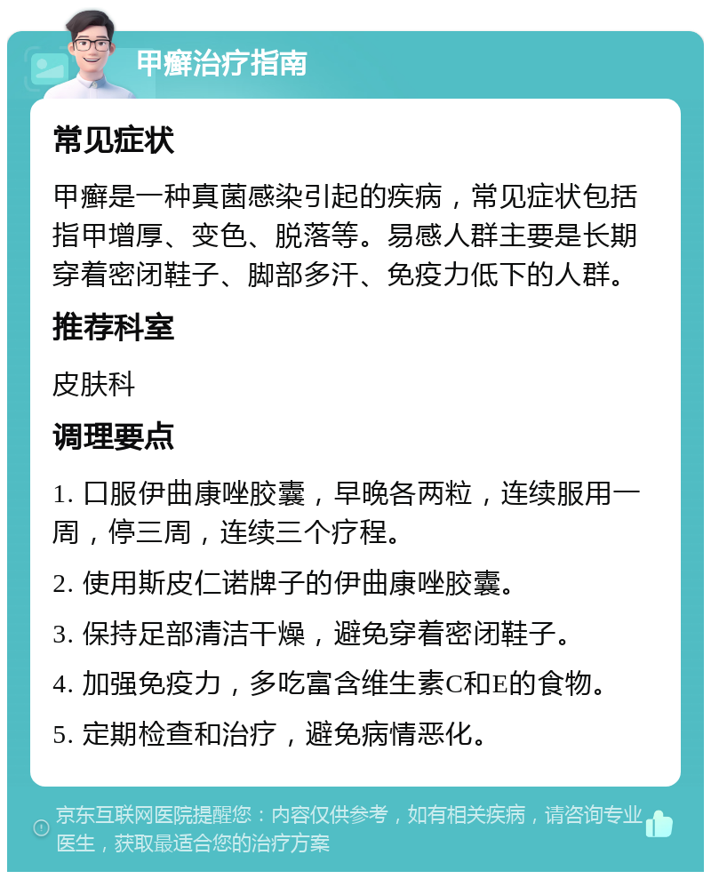 甲癣治疗指南 常见症状 甲癣是一种真菌感染引起的疾病，常见症状包括指甲增厚、变色、脱落等。易感人群主要是长期穿着密闭鞋子、脚部多汗、免疫力低下的人群。 推荐科室 皮肤科 调理要点 1. 口服伊曲康唑胶囊，早晚各两粒，连续服用一周，停三周，连续三个疗程。 2. 使用斯皮仁诺牌子的伊曲康唑胶囊。 3. 保持足部清洁干燥，避免穿着密闭鞋子。 4. 加强免疫力，多吃富含维生素C和E的食物。 5. 定期检查和治疗，避免病情恶化。