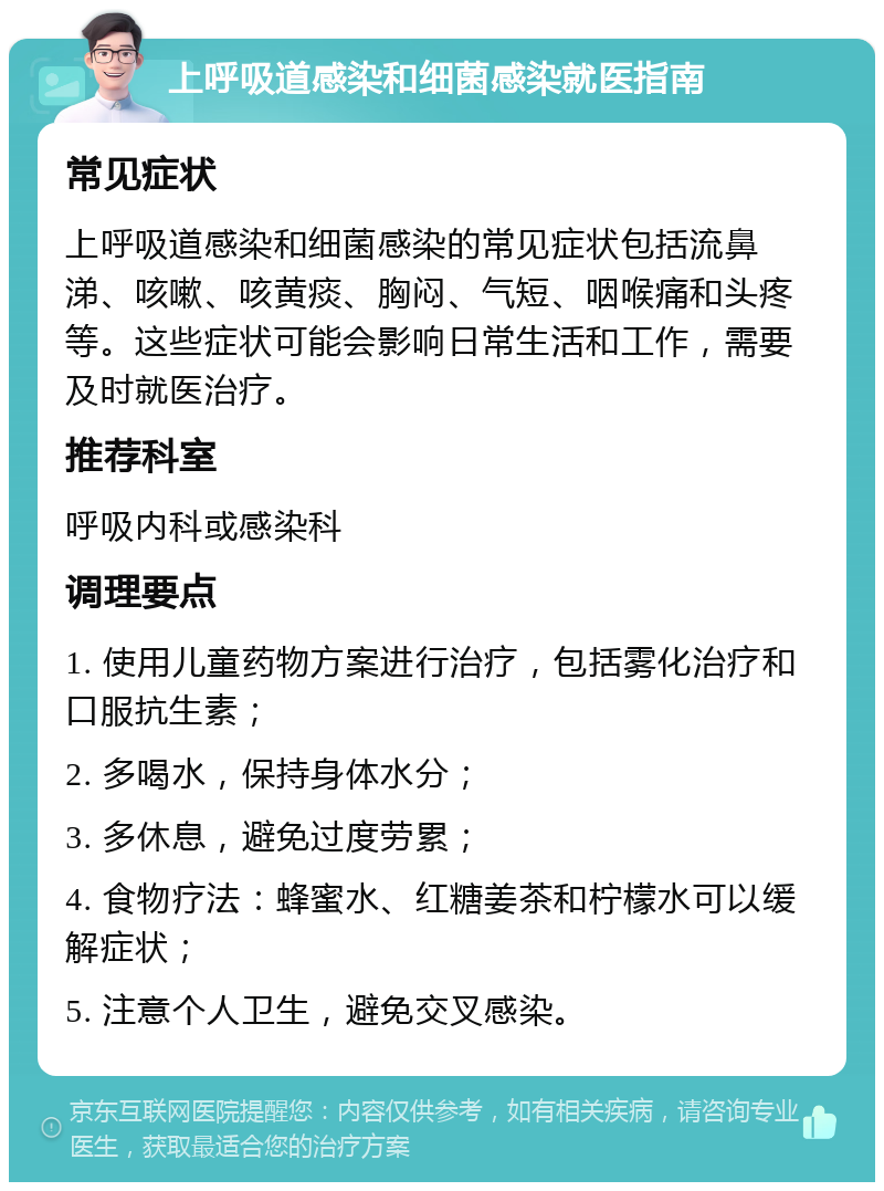 上呼吸道感染和细菌感染就医指南 常见症状 上呼吸道感染和细菌感染的常见症状包括流鼻涕、咳嗽、咳黄痰、胸闷、气短、咽喉痛和头疼等。这些症状可能会影响日常生活和工作，需要及时就医治疗。 推荐科室 呼吸内科或感染科 调理要点 1. 使用儿童药物方案进行治疗，包括雾化治疗和口服抗生素； 2. 多喝水，保持身体水分； 3. 多休息，避免过度劳累； 4. 食物疗法：蜂蜜水、红糖姜茶和柠檬水可以缓解症状； 5. 注意个人卫生，避免交叉感染。