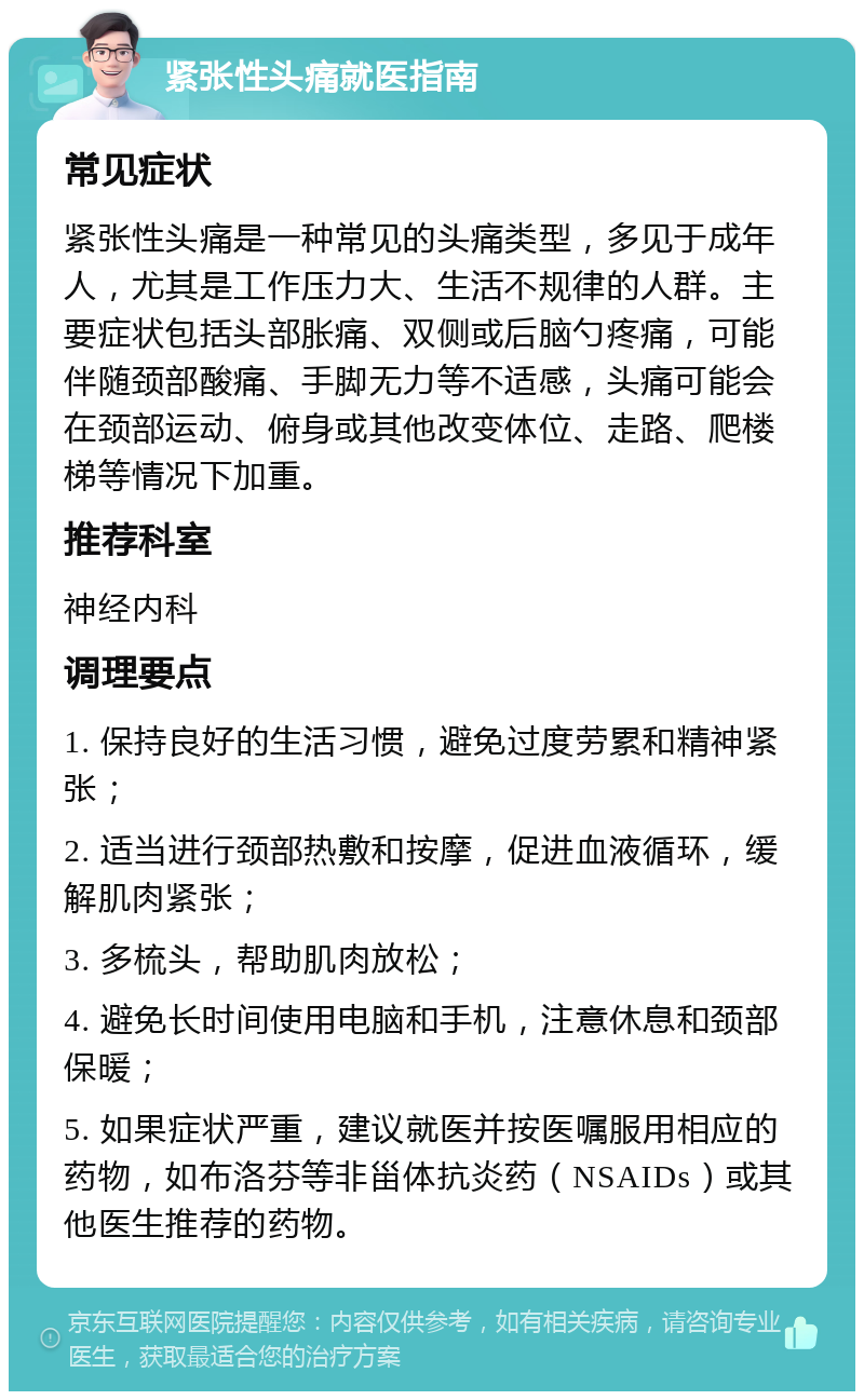 紧张性头痛就医指南 常见症状 紧张性头痛是一种常见的头痛类型，多见于成年人，尤其是工作压力大、生活不规律的人群。主要症状包括头部胀痛、双侧或后脑勺疼痛，可能伴随颈部酸痛、手脚无力等不适感，头痛可能会在颈部运动、俯身或其他改变体位、走路、爬楼梯等情况下加重。 推荐科室 神经内科 调理要点 1. 保持良好的生活习惯，避免过度劳累和精神紧张； 2. 适当进行颈部热敷和按摩，促进血液循环，缓解肌肉紧张； 3. 多梳头，帮助肌肉放松； 4. 避免长时间使用电脑和手机，注意休息和颈部保暖； 5. 如果症状严重，建议就医并按医嘱服用相应的药物，如布洛芬等非甾体抗炎药（NSAIDs）或其他医生推荐的药物。