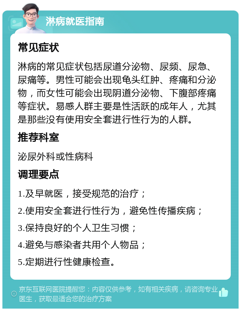 淋病就医指南 常见症状 淋病的常见症状包括尿道分泌物、尿频、尿急、尿痛等。男性可能会出现龟头红肿、疼痛和分泌物，而女性可能会出现阴道分泌物、下腹部疼痛等症状。易感人群主要是性活跃的成年人，尤其是那些没有使用安全套进行性行为的人群。 推荐科室 泌尿外科或性病科 调理要点 1.及早就医，接受规范的治疗； 2.使用安全套进行性行为，避免性传播疾病； 3.保持良好的个人卫生习惯； 4.避免与感染者共用个人物品； 5.定期进行性健康检查。