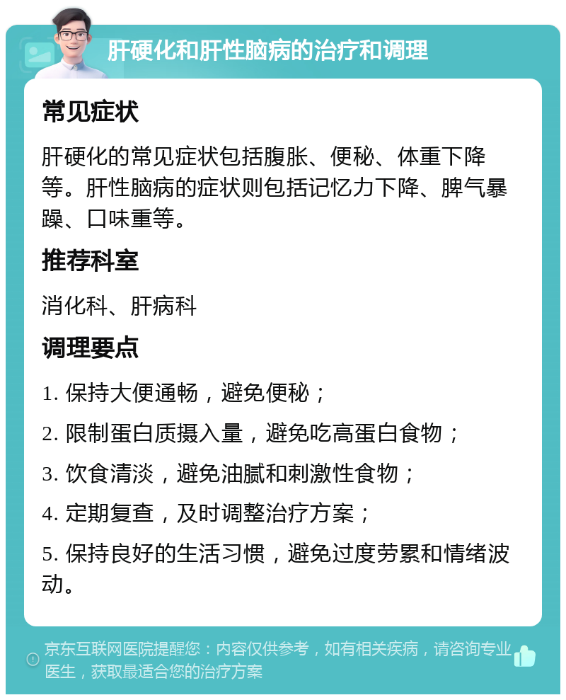 肝硬化和肝性脑病的治疗和调理 常见症状 肝硬化的常见症状包括腹胀、便秘、体重下降等。肝性脑病的症状则包括记忆力下降、脾气暴躁、口味重等。 推荐科室 消化科、肝病科 调理要点 1. 保持大便通畅，避免便秘； 2. 限制蛋白质摄入量，避免吃高蛋白食物； 3. 饮食清淡，避免油腻和刺激性食物； 4. 定期复查，及时调整治疗方案； 5. 保持良好的生活习惯，避免过度劳累和情绪波动。