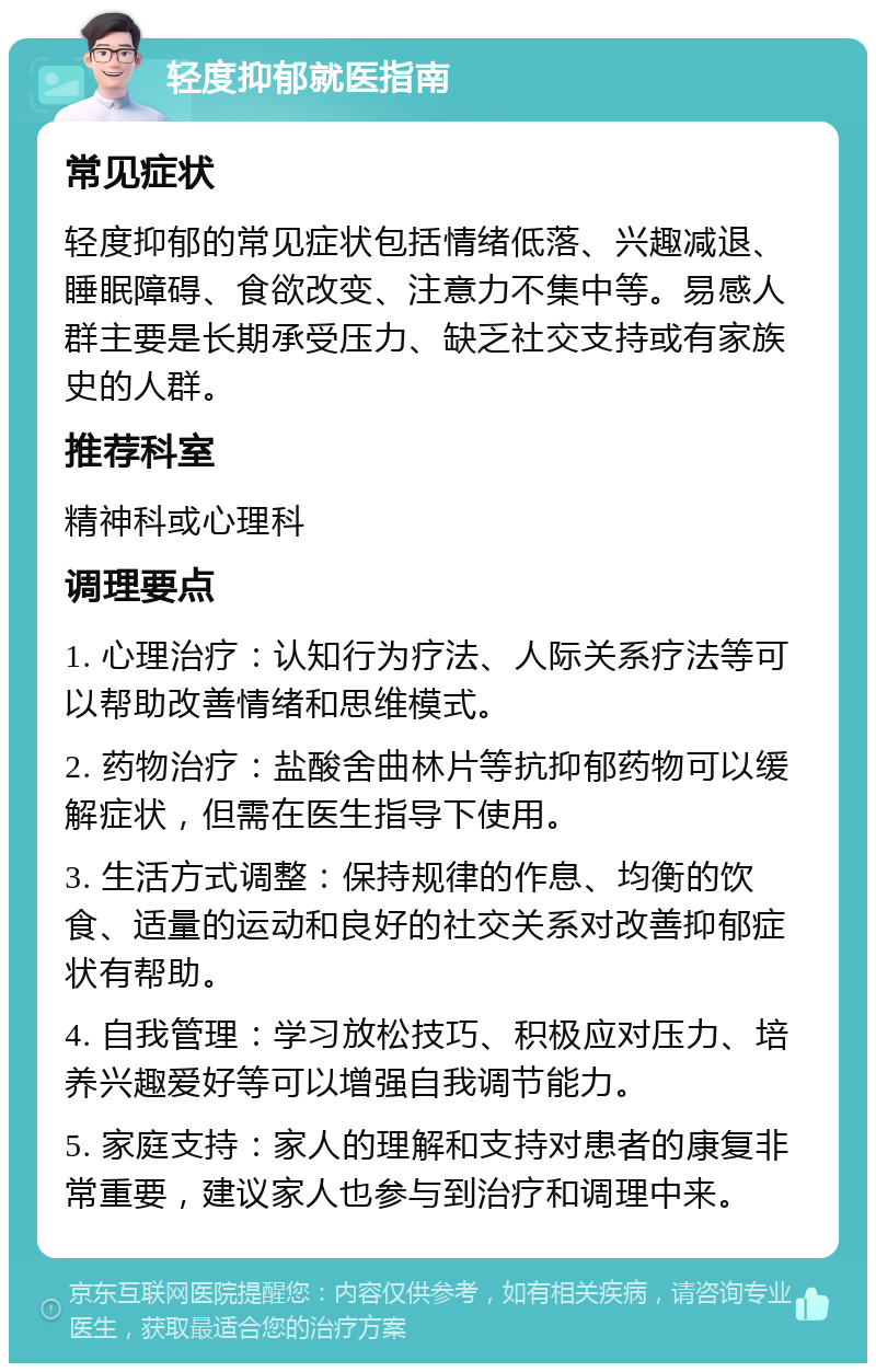 轻度抑郁就医指南 常见症状 轻度抑郁的常见症状包括情绪低落、兴趣减退、睡眠障碍、食欲改变、注意力不集中等。易感人群主要是长期承受压力、缺乏社交支持或有家族史的人群。 推荐科室 精神科或心理科 调理要点 1. 心理治疗：认知行为疗法、人际关系疗法等可以帮助改善情绪和思维模式。 2. 药物治疗：盐酸舍曲林片等抗抑郁药物可以缓解症状，但需在医生指导下使用。 3. 生活方式调整：保持规律的作息、均衡的饮食、适量的运动和良好的社交关系对改善抑郁症状有帮助。 4. 自我管理：学习放松技巧、积极应对压力、培养兴趣爱好等可以增强自我调节能力。 5. 家庭支持：家人的理解和支持对患者的康复非常重要，建议家人也参与到治疗和调理中来。