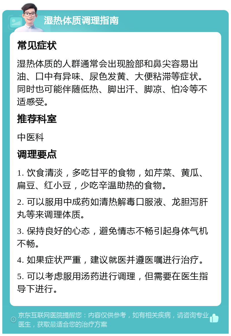 湿热体质调理指南 常见症状 湿热体质的人群通常会出现脸部和鼻尖容易出油、口中有异味、尿色发黄、大便粘滞等症状。同时也可能伴随低热、脚出汗、脚凉、怕冷等不适感受。 推荐科室 中医科 调理要点 1. 饮食清淡，多吃甘平的食物，如芹菜、黄瓜、扁豆、红小豆，少吃辛温助热的食物。 2. 可以服用中成药如清热解毒口服液、龙胆泻肝丸等来调理体质。 3. 保持良好的心态，避免情志不畅引起身体气机不畅。 4. 如果症状严重，建议就医并遵医嘱进行治疗。 5. 可以考虑服用汤药进行调理，但需要在医生指导下进行。