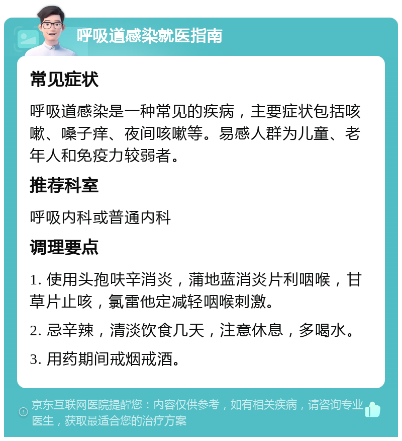 呼吸道感染就医指南 常见症状 呼吸道感染是一种常见的疾病，主要症状包括咳嗽、嗓子痒、夜间咳嗽等。易感人群为儿童、老年人和免疫力较弱者。 推荐科室 呼吸内科或普通内科 调理要点 1. 使用头孢呋辛消炎，蒲地蓝消炎片利咽喉，甘草片止咳，氯雷他定减轻咽喉刺激。 2. 忌辛辣，清淡饮食几天，注意休息，多喝水。 3. 用药期间戒烟戒酒。