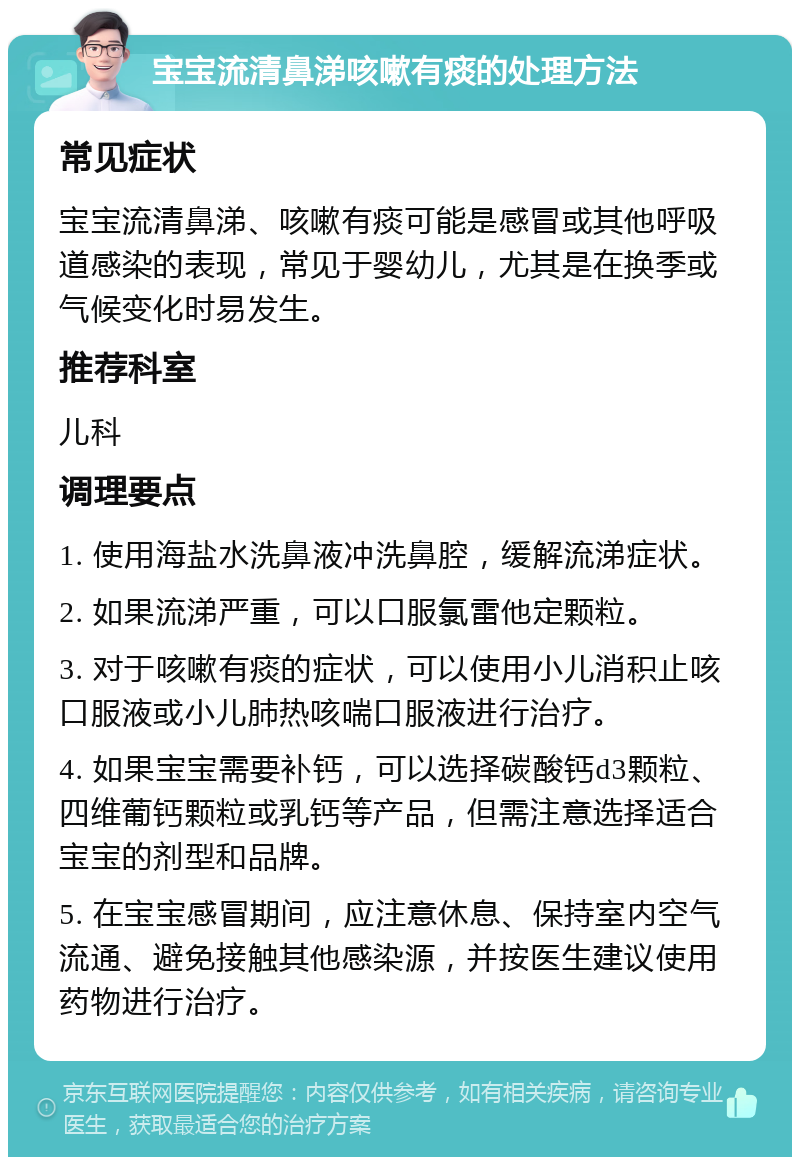 宝宝流清鼻涕咳嗽有痰的处理方法 常见症状 宝宝流清鼻涕、咳嗽有痰可能是感冒或其他呼吸道感染的表现，常见于婴幼儿，尤其是在换季或气候变化时易发生。 推荐科室 儿科 调理要点 1. 使用海盐水洗鼻液冲洗鼻腔，缓解流涕症状。 2. 如果流涕严重，可以口服氯雷他定颗粒。 3. 对于咳嗽有痰的症状，可以使用小儿消积止咳口服液或小儿肺热咳喘口服液进行治疗。 4. 如果宝宝需要补钙，可以选择碳酸钙d3颗粒、四维葡钙颗粒或乳钙等产品，但需注意选择适合宝宝的剂型和品牌。 5. 在宝宝感冒期间，应注意休息、保持室内空气流通、避免接触其他感染源，并按医生建议使用药物进行治疗。