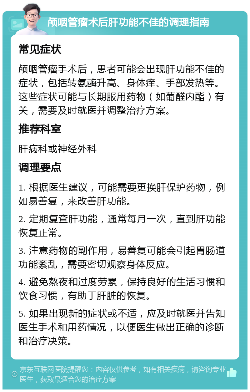 颅咽管瘤术后肝功能不佳的调理指南 常见症状 颅咽管瘤手术后，患者可能会出现肝功能不佳的症状，包括转氨酶升高、身体痒、手部发热等。这些症状可能与长期服用药物（如葡醛内酯）有关，需要及时就医并调整治疗方案。 推荐科室 肝病科或神经外科 调理要点 1. 根据医生建议，可能需要更换肝保护药物，例如易善复，来改善肝功能。 2. 定期复查肝功能，通常每月一次，直到肝功能恢复正常。 3. 注意药物的副作用，易善复可能会引起胃肠道功能紊乱，需要密切观察身体反应。 4. 避免熬夜和过度劳累，保持良好的生活习惯和饮食习惯，有助于肝脏的恢复。 5. 如果出现新的症状或不适，应及时就医并告知医生手术和用药情况，以便医生做出正确的诊断和治疗决策。