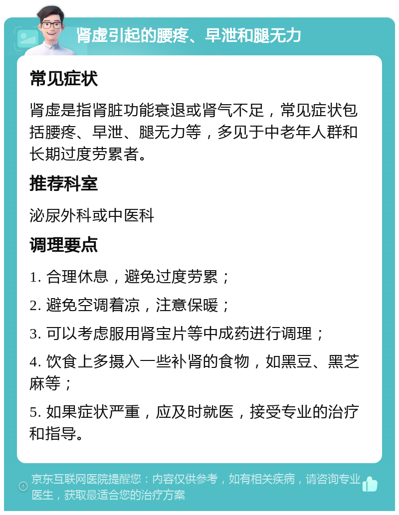 肾虚引起的腰疼、早泄和腿无力 常见症状 肾虚是指肾脏功能衰退或肾气不足，常见症状包括腰疼、早泄、腿无力等，多见于中老年人群和长期过度劳累者。 推荐科室 泌尿外科或中医科 调理要点 1. 合理休息，避免过度劳累； 2. 避免空调着凉，注意保暖； 3. 可以考虑服用肾宝片等中成药进行调理； 4. 饮食上多摄入一些补肾的食物，如黑豆、黑芝麻等； 5. 如果症状严重，应及时就医，接受专业的治疗和指导。