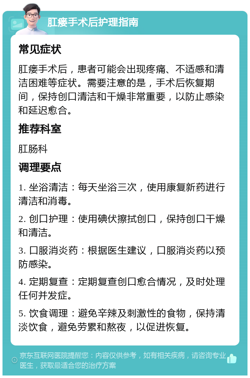 肛瘘手术后护理指南 常见症状 肛瘘手术后，患者可能会出现疼痛、不适感和清洁困难等症状。需要注意的是，手术后恢复期间，保持创口清洁和干燥非常重要，以防止感染和延迟愈合。 推荐科室 肛肠科 调理要点 1. 坐浴清洁：每天坐浴三次，使用康复新药进行清洁和消毒。 2. 创口护理：使用碘伏擦拭创口，保持创口干燥和清洁。 3. 口服消炎药：根据医生建议，口服消炎药以预防感染。 4. 定期复查：定期复查创口愈合情况，及时处理任何并发症。 5. 饮食调理：避免辛辣及刺激性的食物，保持清淡饮食，避免劳累和熬夜，以促进恢复。