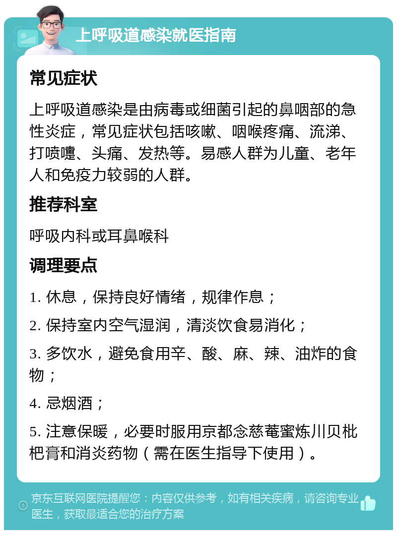 上呼吸道感染就医指南 常见症状 上呼吸道感染是由病毒或细菌引起的鼻咽部的急性炎症，常见症状包括咳嗽、咽喉疼痛、流涕、打喷嚏、头痛、发热等。易感人群为儿童、老年人和免疫力较弱的人群。 推荐科室 呼吸内科或耳鼻喉科 调理要点 1. 休息，保持良好情绪，规律作息； 2. 保持室内空气湿润，清淡饮食易消化； 3. 多饮水，避免食用辛、酸、麻、辣、油炸的食物； 4. 忌烟酒； 5. 注意保暖，必要时服用京都念慈菴蜜炼川贝枇杷膏和消炎药物（需在医生指导下使用）。