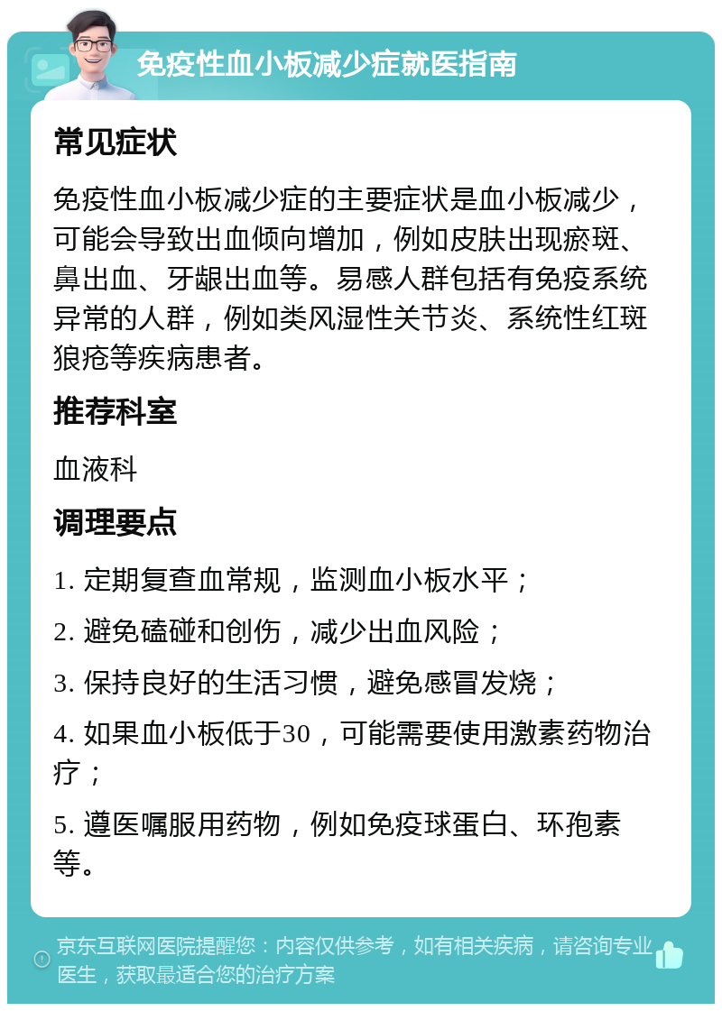 免疫性血小板减少症就医指南 常见症状 免疫性血小板减少症的主要症状是血小板减少，可能会导致出血倾向增加，例如皮肤出现瘀斑、鼻出血、牙龈出血等。易感人群包括有免疫系统异常的人群，例如类风湿性关节炎、系统性红斑狼疮等疾病患者。 推荐科室 血液科 调理要点 1. 定期复查血常规，监测血小板水平； 2. 避免磕碰和创伤，减少出血风险； 3. 保持良好的生活习惯，避免感冒发烧； 4. 如果血小板低于30，可能需要使用激素药物治疗； 5. 遵医嘱服用药物，例如免疫球蛋白、环孢素等。