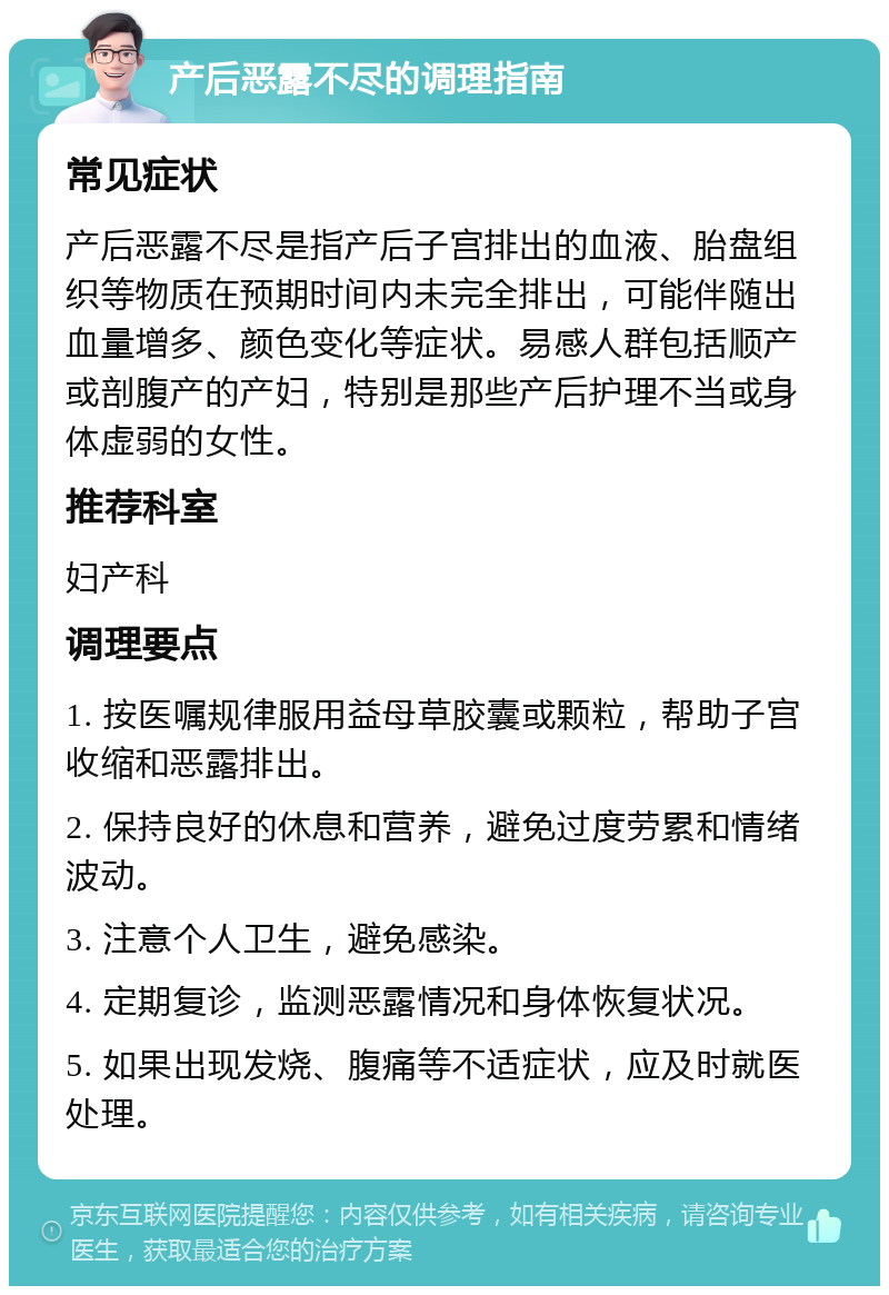 产后恶露不尽的调理指南 常见症状 产后恶露不尽是指产后子宫排出的血液、胎盘组织等物质在预期时间内未完全排出，可能伴随出血量增多、颜色变化等症状。易感人群包括顺产或剖腹产的产妇，特别是那些产后护理不当或身体虚弱的女性。 推荐科室 妇产科 调理要点 1. 按医嘱规律服用益母草胶囊或颗粒，帮助子宫收缩和恶露排出。 2. 保持良好的休息和营养，避免过度劳累和情绪波动。 3. 注意个人卫生，避免感染。 4. 定期复诊，监测恶露情况和身体恢复状况。 5. 如果出现发烧、腹痛等不适症状，应及时就医处理。