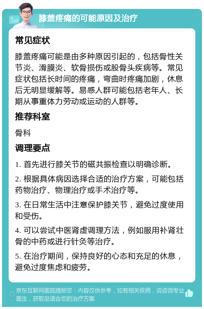 膝盖疼痛的可能原因及治疗 常见症状 膝盖疼痛可能是由多种原因引起的，包括骨性关节炎、滑膜炎、软骨损伤或股骨头疾病等。常见症状包括长时间的疼痛，弯曲时疼痛加剧，休息后无明显缓解等。易感人群可能包括老年人、长期从事重体力劳动或运动的人群等。 推荐科室 骨科 调理要点 1. 首先进行膝关节的磁共振检查以明确诊断。 2. 根据具体病因选择合适的治疗方案，可能包括药物治疗、物理治疗或手术治疗等。 3. 在日常生活中注意保护膝关节，避免过度使用和受伤。 4. 可以尝试中医肾虚调理方法，例如服用补肾壮骨的中药或进行针灸等治疗。 5. 在治疗期间，保持良好的心态和充足的休息，避免过度焦虑和疲劳。