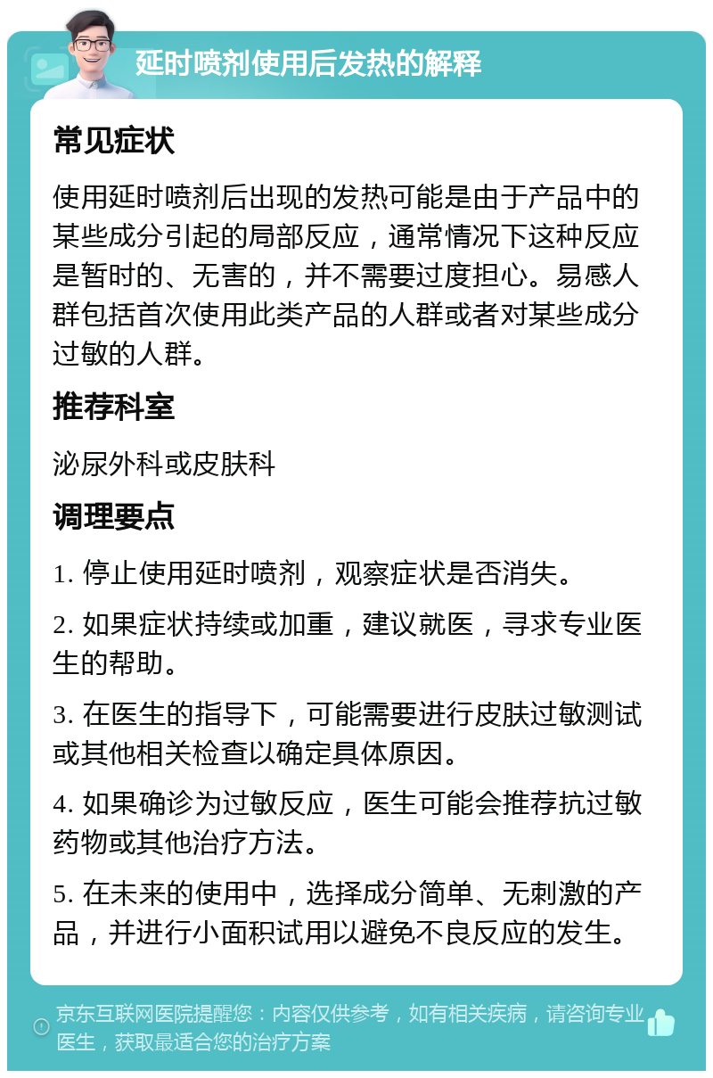 延时喷剂使用后发热的解释 常见症状 使用延时喷剂后出现的发热可能是由于产品中的某些成分引起的局部反应，通常情况下这种反应是暂时的、无害的，并不需要过度担心。易感人群包括首次使用此类产品的人群或者对某些成分过敏的人群。 推荐科室 泌尿外科或皮肤科 调理要点 1. 停止使用延时喷剂，观察症状是否消失。 2. 如果症状持续或加重，建议就医，寻求专业医生的帮助。 3. 在医生的指导下，可能需要进行皮肤过敏测试或其他相关检查以确定具体原因。 4. 如果确诊为过敏反应，医生可能会推荐抗过敏药物或其他治疗方法。 5. 在未来的使用中，选择成分简单、无刺激的产品，并进行小面积试用以避免不良反应的发生。