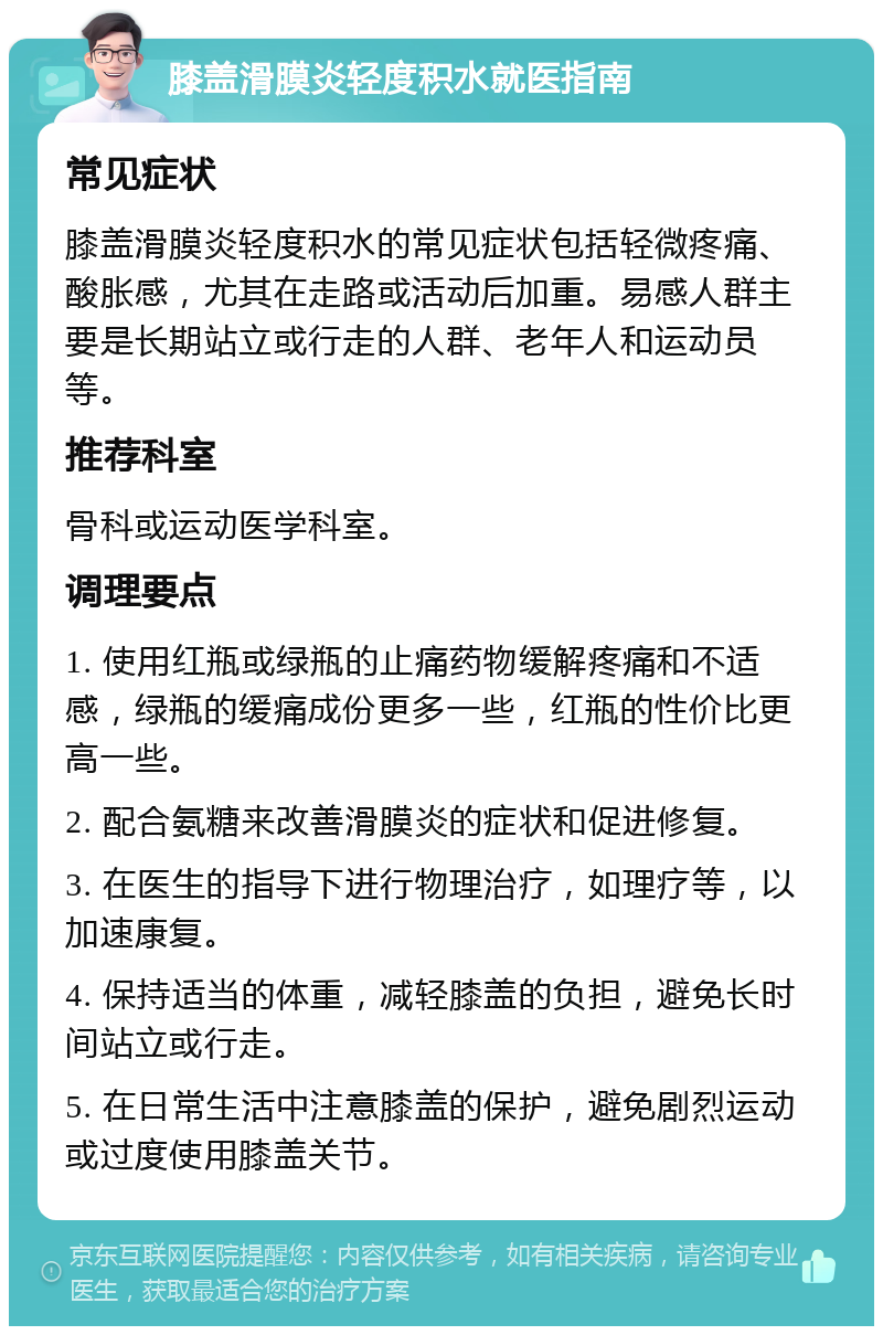 膝盖滑膜炎轻度积水就医指南 常见症状 膝盖滑膜炎轻度积水的常见症状包括轻微疼痛、酸胀感，尤其在走路或活动后加重。易感人群主要是长期站立或行走的人群、老年人和运动员等。 推荐科室 骨科或运动医学科室。 调理要点 1. 使用红瓶或绿瓶的止痛药物缓解疼痛和不适感，绿瓶的缓痛成份更多一些，红瓶的性价比更高一些。 2. 配合氨糖来改善滑膜炎的症状和促进修复。 3. 在医生的指导下进行物理治疗，如理疗等，以加速康复。 4. 保持适当的体重，减轻膝盖的负担，避免长时间站立或行走。 5. 在日常生活中注意膝盖的保护，避免剧烈运动或过度使用膝盖关节。