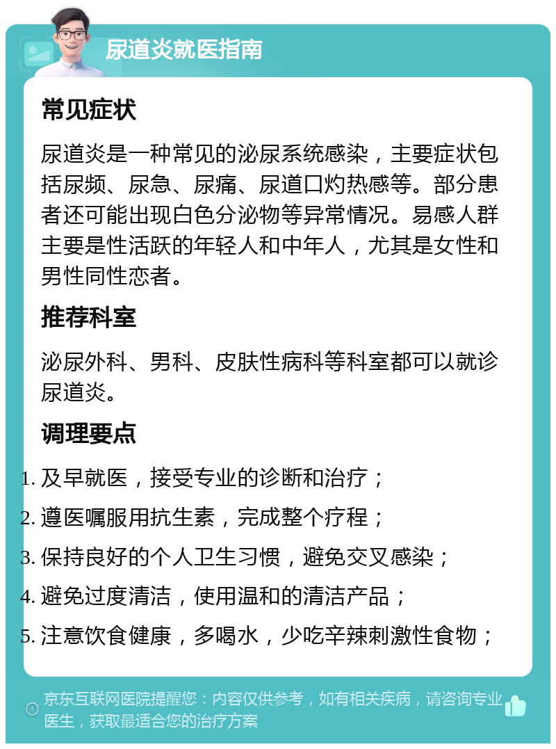 尿道炎就医指南 常见症状 尿道炎是一种常见的泌尿系统感染，主要症状包括尿频、尿急、尿痛、尿道口灼热感等。部分患者还可能出现白色分泌物等异常情况。易感人群主要是性活跃的年轻人和中年人，尤其是女性和男性同性恋者。 推荐科室 泌尿外科、男科、皮肤性病科等科室都可以就诊尿道炎。 调理要点 及早就医，接受专业的诊断和治疗； 遵医嘱服用抗生素，完成整个疗程； 保持良好的个人卫生习惯，避免交叉感染； 避免过度清洁，使用温和的清洁产品； 注意饮食健康，多喝水，少吃辛辣刺激性食物；