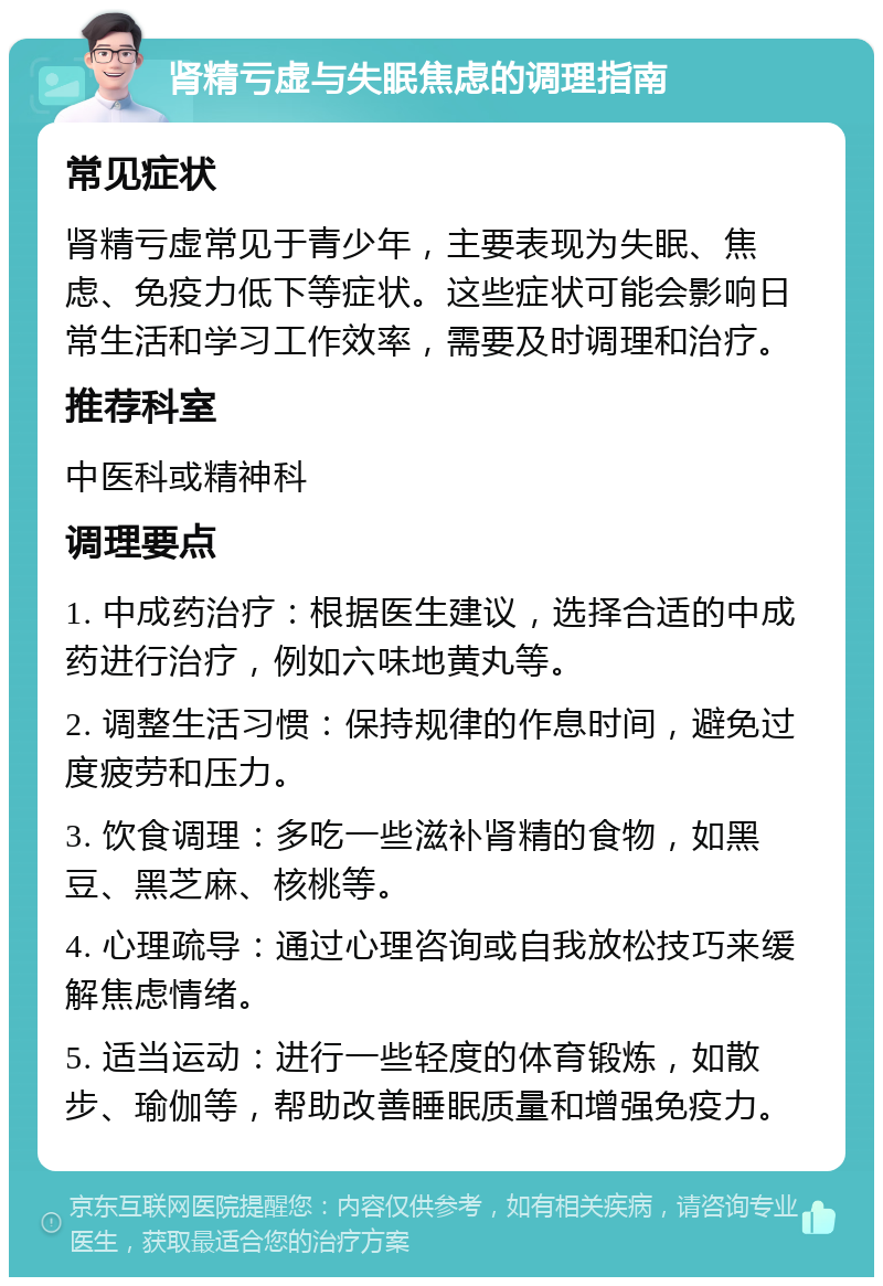 肾精亏虚与失眠焦虑的调理指南 常见症状 肾精亏虚常见于青少年，主要表现为失眠、焦虑、免疫力低下等症状。这些症状可能会影响日常生活和学习工作效率，需要及时调理和治疗。 推荐科室 中医科或精神科 调理要点 1. 中成药治疗：根据医生建议，选择合适的中成药进行治疗，例如六味地黄丸等。 2. 调整生活习惯：保持规律的作息时间，避免过度疲劳和压力。 3. 饮食调理：多吃一些滋补肾精的食物，如黑豆、黑芝麻、核桃等。 4. 心理疏导：通过心理咨询或自我放松技巧来缓解焦虑情绪。 5. 适当运动：进行一些轻度的体育锻炼，如散步、瑜伽等，帮助改善睡眠质量和增强免疫力。