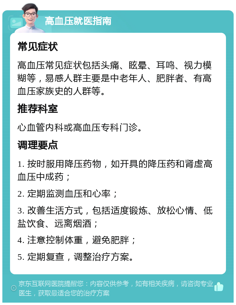 高血压就医指南 常见症状 高血压常见症状包括头痛、眩晕、耳鸣、视力模糊等，易感人群主要是中老年人、肥胖者、有高血压家族史的人群等。 推荐科室 心血管内科或高血压专科门诊。 调理要点 1. 按时服用降压药物，如开具的降压药和肾虚高血压中成药； 2. 定期监测血压和心率； 3. 改善生活方式，包括适度锻炼、放松心情、低盐饮食、远离烟酒； 4. 注意控制体重，避免肥胖； 5. 定期复查，调整治疗方案。